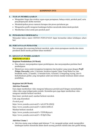 KOMPONEN INTI
I. TUJUAN PEMBELAJARAN
 Mengetahui fungsi dan struktur organ-organ pernapasan, bahaya rokok, perokok pasif, serta
penyakitpenyakit akibat merokok
 Mendeskripsikan proses manusia bernapas dan proses pertukaran gas
 Menganalisa grafik mengenai kandungan karbon monoksida dalam darah perokok
 Memberikan solusi untuk para perokok pasif
II. PEMAHAMAN BERMAKNA
Menyadari bahwa materi SISTEM PERNAPASAN dapat bermanfaat dalam kehidupan sehari-
hari.
III. PERTANYAAN PEMANTIK
Dan mengapa jika seseorang berhenti merokok, maka sistem pernapasan mereka dan sistem
peredaran darah mereka perlahan-lahan membaik?
IV. KEGIATAN PEMBELAJARAN
PERTEMUAN KE-1
Kegiatan Pendahuluan (10 Menit)
 Doa; absensi; menyampaikan tujuan pembelajaran; dan menyampaikan penilaian hasil
pembelajaran
 Memotivasi siswa untuk tercapainya kompetensi dan karakter yang sesuai dengan Profil
Pelajar Pancasila; yaitu 1) beriman, bertakwa kepada Tuhan Yang Maha Esa, dan
berakhlak mulia, 2) mandiri, 3) bernalar kritis, 4) kreatif, 5) bergotong royong, dan 6)
berkebinekaan global, yang merupakan salah satu kriteria standar kelulusan dalam satuan
pendidikan.
Kegiatan Inti (90 Menit)
Aktivitas Pemantik
Guru dapat memberikan video mengenai bahayanya perokok pasif dengan memanfaatkan
video-video yang terdapat pada youtube. Kemudian guru juga dapat memberikan video
mengenai manfaat berhenti merokok.
Kata kunci: perokok pasif, manfaat berhenti merokok.
Link yang disarankan:
Perokok pasif
https://www.youtube.com/watch?v=ioGAYWvZhEQ
https://www.youtube.com/watch?v=LKHvCJZfGvE
Manfaat berhenti merokok
https://www.youtube.com/watch?v=TZ9NJKpxseA
https://www.youtube.com/watch?v=fUlfpFi1Dao
Aktivitas Utama 1
 Aktivitas utama yang terdapat pada halaman 71 ini, mengajak pelajar untuk memprediksi
kandungan karbon monoksida dalam darah seorang perokok melalui data dari grafik batang.
 
