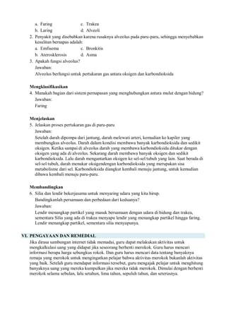 a. Faring c. Trakea
b. Laring d. Alveoli
2. Penyakit yang disebabkan karena rusaknya alveolus pada paru-paru, sehingga menyebabkan
kesulitan bernapas adalah:
a. Emfisema c. Bronkitis
b. Aterosklerosis d. Asma
3. Apakah fungsi alveolus?
Jawaban:
Alveolus berfungsi untuk pertukaran gas antara oksigen dan karbondioksida
Mengklasifikasikan
4. Manakah bagian dari sistem pernapasan yang menghubungkan antara mulut dengan hidung?
Jawaban:
Faring
Menjelaskan
5. Jelaskan proses pertukaran gas di paru-paru
Jawaban:
Setelah darah dipompa dari jantung, darah melewati arteri, kemudian ke kapiler yang
membungkus alveolus. Darah dalam kondisi membawa banyak karbondioksida dan sedikit
oksigen. Ketika sampai di alveolus darah yang membawa karbondioksida ditukar dengan
oksigen yang ada di alveolus. Sekarang darah membawa banyak oksigen dan sedikit
karbondioksida. Lalu darah mengantarkan oksigen ke sel-sel tubuh yang lain. Saat berada di
sel-sel tubuh, darah menukar oksigendengan karbondioksida yang merupakan sisa
metabolisme dari sel. Karbondioksida diangkut kembali menuju jantung, untuk kemudian
dibawa kembali menuju paru-paru.
Membandingkan
6. Silia dan lendir bekerjasama untuk menyaring udara yang kita hirup.
Bandingkanlah persamaan dan perbedaan dari keduanya?
Jawaban:
Lendir menangkap partikel yang masuk bersamaan dengan udara di hidung dan trakea,
sementara Silia yang ada di trakea menyapu lendir yang menangkap partikel hingga faring.
Lendir menangkap partikel, sementara silia menyapunya.
VI. PENGAYAAN DAN REMEDIAL
Jika dirasa sambungan internet tidak memadai, guru dapat melakukan aktivitas untuk
mengkalkulasi uang yang didapat jika seseorang berhenti merokok. Guru harus mencari
informasi berapa harga sebungkus rokok. Dan guru harus mencari data tentang banyaknya
remaja yang merokok untuk mengingatkan pelajar bahwa aktivitas merokok bukanlah aktivitas
yang baik. Setelah guru mendapat informasi tersebut, guru mengajak pelajar untuk menghitung
banyaknya uang yang mereka kumpulkan jika mereka tidak merokok. Dimulai dengan berhenti
merokok selama sebulan, lalu setahun, lima tahun, sepuluh tahun, dan seterusnya.
 