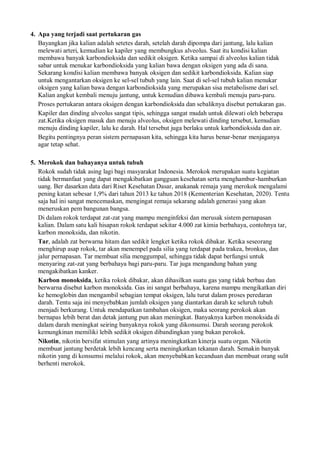 4. Apa yang terjadi saat pertukaran gas
Bayangkan jika kalian adalah setetes darah, setelah darah dipompa dari jantung, lalu kalian
melewati arteri, kemudian ke kapiler yang membungkus alveolus. Saat itu kondisi kalian
membawa banyak karbondioksida dan sedikit oksigen. Ketika sampai di alveolus kalian tidak
sabar untuk menukar karbondioksida yang kalian bawa dengan oksigen yang ada di sana.
Sekarang kondisi kalian membawa banyak oksigen dan sedikit karbondioksida. Kalian siap
untuk mengantarkan oksigen ke sel-sel tubuh yang lain. Saat di sel-sel tubuh kalian menukar
oksigen yang kalian bawa dengan karbondioksida yang merupakan sisa metabolisme dari sel.
Kalian angkut kembali menuju jantung, untuk kemudian dibawa kembali menuju paru-paru.
Proses pertukaran antara oksigen dengan karbondioksida dan sebaliknya disebut pertukaran gas.
Kapiler dan dinding alveolus sangat tipis, sehingga sangat mudah untuk dilewati oleh beberapa
zat.Ketika oksigen masuk dan menuju alveolus, oksigen melewati dinding tersebut, kemudian
menuju dinding kapiler, lalu ke darah. Hal tersebut juga berlaku untuk karbondioksida dan air.
Begitu pentingnya peran sistem pernapasan kita, sehingga kita harus benar-benar menjaganya
agar tetap sehat.
5. Merokok dan bahayanya untuk tubuh
Rokok sudah tidak asing lagi bagi masyarakat Indonesia. Merokok merupakan suatu kegiatan
tidak bermanfaat yang dapat mengakibatkan gangguan kesehatan serta menghambur-hamburkan
uang. Ber dasarkan data dari Riset Kesehatan Dasar, anakanak remaja yang merokok mengalami
pening katan sebesar 1,9% dari tahun 2013 ke tahun 2018 (Kementerian Kesehatan, 2020). Tentu
saja hal ini sangat mencemaskan, mengingat remaja sekarang adalah generasi yang akan
meneruskan pem bangunan bangsa.
Di dalam rokok terdapat zat-zat yang mampu menginfeksi dan merusak sistem pernapasan
kalian. Dalam satu kali hisapan rokok terdapat sekitar 4.000 zat kimia berbahaya, contohnya tar,
karbon monoksida, dan nikotin.
Tar, adalah zat berwarna hitam dan sedikit lengket ketika rokok dibakar. Ketika seseorang
menghirup asap rokok, tar akan menempel pada silia yang terdapat pada trakea, bronkus, dan
jalur pernapasan. Tar membuat silia menggumpal, sehingga tidak dapat berfungsi untuk
menyaring zat-zat yang berbahaya bagi paru-paru. Tar juga mengandung bahan yang
mengakibatkan kanker.
Karbon monoksida, ketika rokok dibakar, akan dihasilkan suatu gas yang tidak berbau dan
berwarna disebut karbon monoksida. Gas ini sangat berbahaya, karena mampu mengikatkan diri
ke hemoglobin dan mengambil sebagian tempat oksigen, lalu turut dalam proses peredaran
darah. Tentu saja ini menyebabkan jumlah oksigen yang diantarkan darah ke seluruh tubuh
menjadi berkurang. Untuk mendapatkan tambahan oksigen, maka seorang perokok akan
bernapas lebih berat dan detak jantung pun akan meningkat. Banyaknya karbon monoksida di
dalam darah meningkat seiring banyaknya rokok yang dikonsumsi. Darah seorang perokok
kemungkinan memiliki lebih sedikit oksigen dibandingkan yang bukan perokok.
Nikotin, nikotin bersifat stimulan yang artinya meningkatkan kinerja suatu organ. Nikotin
membuat jantung berdetak lebih kencang serta meningkatkan tekanan darah. Semakin banyak
nikotin yang di konsumsi melalui rokok, akan menyebabkan kecanduan dan membuat orang sulit
berhenti merokok.
 