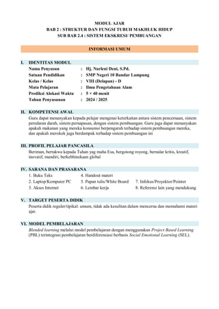 MODUL AJAR
BAB 2 : STRUKTUR DAN FUNGSI TUBUH MAKHLUK HIDUP
SUB BAB 2.4 : SISTEM EKSKRESI/ PEMBUANGAN
INFORMASI UMUM
I. IDENTITAS MODUL
Nama Penyusun : Hj. Nurleni Deni, S.Pd.
Satuan Pendidikan : SMP Negeri 10 Bandar Lampung
Kelas / Kelas : VIII (Delapan) - D
Mata Pelajaran : Ilmu Pengetahuan Alam
Prediksi Alokasi Waktu : 5 × 40 menit
Tahun Penyusunan : 2024 / 2025
II. KOMPETENSI AWAL
Guru dapat menanyakan kepada pelajar mengenai keterkaitan antara sistem pencernaan, sistem
peredaran darah, sistem pernapasan, dengan sistem pembuangan. Guru juga dapat menanyakan
apakah makanan yang mereka konsumsi berpengaruh terhadap sistem pembuangan mereka,
dan apakah merokok juga berdampak terhadap sistem pembuangan ini
III. PROFIL PELAJAR PANCASILA
Beriman, bertakwa kepada Tuhan yag maha Esa, bergotong royong, bernalar kritis, kreatif,
inovatif, mandiri, berkebhinekaan global
IV. SARANA DAN PRASARANA
1. Buku Teks 4. Handout materi
2. Laptop/Komputer PC 5. Papan tulis/White Board 7. Infokus/Proyektor/Pointer
3. Akses Internet 6. Lembar kerja 8. Referensi lain yang mendukung
V. TARGET PESERTA DIDIK
Peserta didik reguler/tipikal: umum, tidak ada kesulitan dalam mencerna dan memahami materi
ajar.
VI. MODEL PEMBELAJARAN
Blended learning melalui model pembelajaran dengan menggunakan Project Based Learning
(PBL) terintegrasi pembelajaran berdiferensiasi berbasis Social Emotional Learning (SEL).
 
