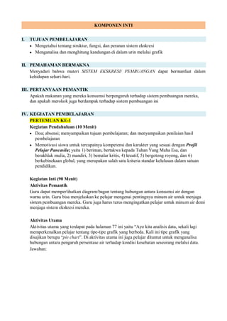 KOMPONEN INTI
I. TUJUAN PEMBELAJARAN
 Mengetahui tentang struktur, fungsi, dan peranan sistem ekskresi
 Menganalisa dan menghitung kandungan di dalam urin melalui grafik
II. PEMAHAMAN BERMAKNA
Menyadari bahwa materi SISTEM EKSKRESI/ PEMBUANGAN dapat bermanfaat dalam
kehidupan sehari-hari.
III. PERTANYAAN PEMANTIK
Apakah makanan yang mereka konsumsi berpengaruh terhadap sistem pembuangan mereka,
dan apakah merokok juga berdampak terhadap sistem pembuangan ini
IV. KEGIATAN PEMBELAJARAN
PERTEMUAN KE-1
Kegiatan Pendahuluan (10 Menit)
 Doa; absensi; menyampaikan tujuan pembelajaran; dan menyampaikan penilaian hasil
pembelajaran
 Memotivasi siswa untuk tercapainya kompetensi dan karakter yang sesuai dengan Profil
Pelajar Pancasila; yaitu 1) beriman, bertakwa kepada Tuhan Yang Maha Esa, dan
berakhlak mulia, 2) mandiri, 3) bernalar kritis, 4) kreatif, 5) bergotong royong, dan 6)
berkebinekaan global, yang merupakan salah satu kriteria standar kelulusan dalam satuan
pendidikan.
Kegiatan Inti (90 Menit)
Aktivitas Pemantik
Guru dapat memperlihatkan diagram/bagan tentang hubungan antara konsumsi air dengan
warna urin. Guru bisa menjelaskan ke pelajar mengenai pentingnya minum air untuk menjaga
sistem pembuangan mereka. Guru juga harus terus mengingatkan pelajar untuk minum air demi
menjaga sistem ekskresi mereka.
Aktivitas Utama
Aktivitas utama yang terdapat pada halaman 77 ini yaitu “Ayo kita analisis data, sekali lagi
memperkenalkan pelajar tentang tipe-tipe grafik yang berbeda. Kali ini tipe grafik yang
disajikan berupa “pie chart”. Di aktivitas utama ini juga pelajar dituntut untuk menganalisa
hubungan antara pengaruh persentase air terhadap kondisi kesehatan seseorang melalui data.
Jawaban:
 