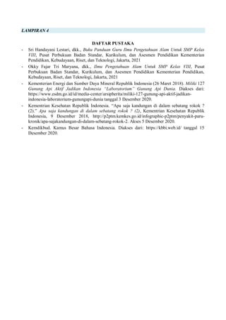LAMPIRAN 4
DAFTAR PUSTAKA
- Sri Handayani Lestari, dkk., Buku Panduan Guru Ilmu Pengetahuan Alam Untuk SMP Kelas
VIII, Pusat Perbukuan Badan Standar, Kurikulum, dan Asesmen Pendidikan Kementerian
Pendidikan, Kebudayaan, Riset, dan Teknologi, Jakarta, 2021
- Okky Fajar Tri Maryana, dkk., Ilmu Pengetahuan Alam Untuk SMP Kelas VIII, Pusat
Perbukuan Badan Standar, Kurikulum, dan Asesmen Pendidikan Kementerian Pendidikan,
Kebudayaan, Riset, dan Teknologi, Jakarta, 2021
- Kementerian Energi dan Sumber Daya Mineral Republik Indonesia (26 Maret 2018). Miliki 127
Gunung Api Aktif Jadikan Indonesia “Laboratorium” Gunung Api Dunia. Diakses dari:
https://www.esdm.go.id/id/media-center/arsipberita/miliki-127-gunung-api-aktif-jadikan-
indonesia-laboratorium-gunungapi-dunia tanggal 3 Desember 2020.
- Kementrian Kesehatan Republik Indonesia. “Apa saja kandungan di dalam sebatang rokok ?
(2).” Apa saja kandungan di dalam sebatang rokok ? (2), Kementrian Kesehatan Republik
Indonesia, 9 Desember 2018, http://p2ptm.kemkes.go.id/infographic-p2ptm/penyakit-paru-
kronik/apa-sajakandungan-di-dalam-sebatang-rokok-2. Akses 5 Desember 2020.
- Kemdikbud. Kamus Besar Bahasa Indonesia. Diakses dari: https://kbbi.web.id/ tanggal 15
Desember 2020.
 