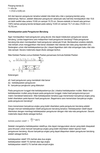 Panjang benda (l)
l = x0± Δx
= (15,6 ± 0,05) cm
Arti dari laporan pengukuran tersebut adalah kita tidak tahu nilai x (panjang benda) yang
sebenarnya. Namun, setelah dilakukan pengukuran sebanyak satu kali kita mendapatkan nilai 15,6
cm lebih sedikit atau antara 15,60 cm sampai 15,70 cm. Secara statistik ini berarti ada jaminan
100% bahwa panjang benda terdapat pada selang 15,60 cm sampai 15,7 cm atau (15,60 ≤ x ≤
15,70) cm.
Ketidakpastian pada Pengukuran Berulang
Agar mendapatkan hasil pengukuran yang akurat, kita dapat melakukan pengukuran secara
berulang. Lantas bagaimana cara melaporkan hasil pengukuran berulang? Pada pengukuran
berulang kita akan mendapatkan hasil pengukuran sebanyak N kali. Berdasarkan analisis statistik,
nilai terbaik untuk menggantikan nilai benar x0adalah nilai ratarata dari data yang diperoleh (x0).
Sedangkan untuk nilai ketidakpastiannya (Δx ) dapat digantikan oleh nilai simpangan baku nilai rata-
rata sampel. Secara matematis dapat ditulis sebagai berikut.
Nilai Ketidak Pastian,rumus Ketidak Pastian,persamaan,formula Ketidak Pastian
Keterangan:
x0: hasil pengukuran yang mendekati nilai benar
Δx : ketidakpastian pengukuran
N : banyaknya pengkuran yang dilakukan
Pada pengukuran tunggal nilai ketidakpastiannya (Δx ) disebut ketidakpastian mutlak. Makin kecil
ketidakpastian mutlak yang dicapai pada pengukuran tunggal, maka hasil pengukurannya pun
makin mendekati kebenaran. Nilai ketidakpastian tersebut juga menentukan banyaknya angka yang
boleh disertakan pada laporan hasil pengukuran. Bagaimana cara menentukan banyaknya angka
pada pengukuran berulang?
Cara menentukan banyaknya angka yang boleh disertakan pada pengukuran berulang adalah
dengan mencari ketidakpastian relatif pengukuran berulang tersebut. Ketidakpastian relatif dapat
ditentukan dengan membagi ketidakpastian pengukuran dengan nilai rata-rata pengukuran. Secara
matematis dapat ditulis sebagai berikut.
ketidak pastian relatif =
Setelah mengetahui ketidakpastian relatifnya, kita dapat menggunakan aturan yang telah disepakati
para ilmuwan untuk mencari banyaknya angka yang boleh disertakan dalam laporan hasil
pengukuran berulang. Aturan banyaknya angka yang dapat dilaporkan dalam pengukuran berulang
adalah sebagai berikut.
ketidakpastian relatif 10% berhak atas dua angka
ketidakpastian relatif 1% berhak atas tiga angka
ketidakpastian relatif 0,1% berhak atas empat angka
 