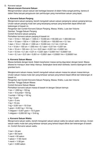 D. Konversi satuan
Macam-macam Konversi Satuan
Mengonversikan satuan-satuan dari berbagai besaran di dalam fisika sangat penting, karena di
dalam fisika banyak pengukuran dan perhitungan yang memerlukan satuan yang tepat.
a. Konversi Satuan Panjang
Mengonversi satuan panjang, berarti mengubah satuan-satuan panjang ke satuan panjang lainnya.
Urutan satuan panjang mulai dari yang terpanjang sampai yang terpendek dapat dilihat dari
keterangan di bawah ini.
Pengertian dan Contoh Konversi Satuan Panjang, Massa, Waktu, Luas dan Volume
Gambar: Tangga Satuan Panjang
Contoh Konversi satuan panjang
Perhatikan konversi satuan panjang di bawah ini:
1 km = 10 hm = 100 dam = 1.000 m = 10.000 dm =100.000 cm= 1.000.000 mm
1 hm = 10 dam = 100 m = 1.000 dm = 10.000 cm = 100.000 mm = 0,1 km
1 dam = 10 m = 100 dm = 1.000 cm = 10.000 mm = 0,1 hm = 0,01 km
1 m = 10 dm = 100 cm = 1.000 mm = 0,1 dam = 0,01 hm = 0,001 km
1 dm = 10 cm = 100 mm = 0,1 m = 0,01 dam = 0,001 hm = 0,0001 km
1 cm = 10 mm = 0,1 dm = 0,01 m = 0,001 dam = 0,0001 hm = 0,00001 km
1 mm = 0,1 cm = 0,01 dm = 0,001 m = 0,0001 dam = 0,00001 hm = 0,000001 km
b. Konversi Satuan Massa
Massa berbeda dengan berat. Dalam keseharian massa sering digunakan dengan berat. Massa
dibawa ke manapun akan tetap nilainya. Sedangkan berat akan berbeda, karena dipengaruhi oleh
gravitasi bumi.
Mengkonversi satuan massa, berarti mengubah satuan-satuan massa ke satuan massa lainnya.
Urutan satuan massa mulai dari yang terbesar sampai yang terkecil dapat dilihat dari keterangan di
bawah ini.
Pengertian dan Contoh Konversi Satuan Panjang, Massa, Waktu, Luas dan Volume
Gambar: Tangga Satuan Massa
Contoh Konversi Satuan Massa
Perhatikan konversi satuan massa di bawah ini dengan Satuan lainnya:
1 ton = 1.000 kg = 103 kg
1 ton = 10 kuintal = 103 kg
1 kuintal = 100 kg = 102 kg
1 kg = 2 pon
1 pon = 5 ons
1 kg = 10 ons
1 kg = 0,001 ton = 10-3 ton
1 gram = 0,001 kg = 10-3 kg
1 miligram = 0,001 gram = 10-3 gram
1 miligram = 0,000 001 kg = 10-6 kg
c. Konversi Satuan Waktu
Mengonversi satuan waktu, berarti mengubah satuan-satuan waktu ke satuan waktu lainnya. Urutan
satuan waktu mulai dari yang terbesar sampai yang terkecil dapat dilihat dari keterangan di bawah
ini. Contoh Konversi satuan waktu
1 hari = 24 jam
1 jam = 60 menit
1 menit = 60 sekon
1 sekon = 1/ 60 menit
1 menit = 1/ 60 jam
1 jam = 3.600 sekon
 
