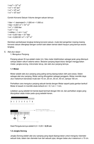 1 mm3
= 10-9
m3
1 m3
= 103
dm3
1 m3
= 106
cm3
1 m3
= 109
mm3
Contoh Konversi Satuan Volume dengan satuan lainnya
1 liter = 1 desimeter3 = 1.000 ml = 1.000 cc
1 liter = 0,001 m3
= 10-3
m3
1 m3
= 1.000 liter
1 cm3
= 1 cc
1 mililiter = 1 ml = 1 cm3
1 ml = 0,001 liter = 10-3
liter
1 ml = 0,000 001 m3
= 10-6
m3
Demikian pembahasan lengkap tentang konversi satuan, mulai dari pengertian masing-masing
konversi satuan dilengkapi dengan contoh baik dalam bentuk tabel maupun yang lainnya secara
lengkap.
E. Alat ukur dasar :
1. Mengukur Panjang
Panjang satuan SI nya adalah meter (m). Satu meter didefinisikan sebagai jarak yang ditempuh
cahaya dalam vakum selama sekon. Besaran panjang dapat diukur dengan menggunakan
mistar, jangka sorong, mikrometer skrup, dan alat ukur panjang lainnya.
1.1 Mistar
Mistar adalah alat ukur panjang yang paling sering dipergunakan oleh para siswa. Selain
sebagai alat ukur panjang, Mistar sering difungsikan sebagai penggaris. Mistar memiliki daya
ukur maksimum bervariasi mulai dari 10 cm, 20 cm, 30 cm, 50 cm, sampai 100 cm.
Perhatikan cara mengukur panjang sebuah benda dengan Mistar seperti pada gambar berikut!
Mistar di bawah ini memiliki skala terkecil cm = 0,1 cm = 1 mm.
Letakkan ujung sebelah kiri benda tepat berimpit dengan titik nol, dan perhatikan angka yang
ditunjukkan skala mistar pada ujung sebelah kanan.
Hasil Pengukurannya adalah 6,3 + 0,05 = 6,35 cm
1.2 Jangka Sorong
Jangka Sorong adalah alat ukur panjang yang dapat dipergunakan untuk mengukur diameter
sebuah bola, dalam dan diameter luar dari sebuah pipa, dengan batas ukur maksimum ± 15 cm.
 