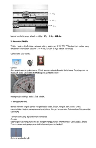 Massa benda tersebut adalah = 400g + 40g + 2,4g = 442,4 g
3. Mengukur Waktu
Waktu 1 sekon didefinisikan sebagai selang waktu dari 9 192 631 770 osilasi dari radiasi yang
dihasilkan dalam atom cesium-133. Waktu satuan SI-nya adalah sekon (s).
Contoh alat ukur waktu:
Contoh:
Seorang siswa mengukur waktu 20 kali ayunan sebuah Bandul Sederhana, Tepat ayunan ke
duapuluh skala Stopwatch terlihat seperti gambar berikut !
Hasil pengukurannya adala: 25,5 sekon.
4. Mengukur Suhu
Benda memiliki tingkat panas yang berbeda-beda, dingin, hangat, dan panas. Untuk
membedakan tingkat panas secara tepat diukur dengan termometer. Suhu satuan SI-nya adalah
Kelvin (K).
Termometer ruang digital termometer raksa
Contoh:
Seorang siswa mengukur suhu air dengan menggunakan Thermometer Celcius (oC). Skala
Thermometer saat pengukuran terlihat seperti gambar berikut !
Suhu air adalah 24 oC
 