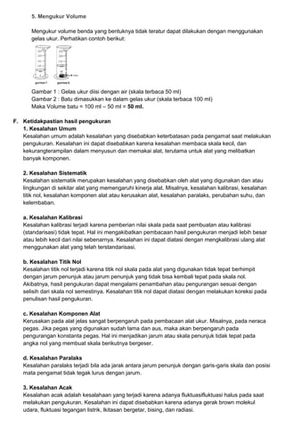 5. Mengukur Volume
Mengukur volume benda yang bentuknya tidak teratur dapat dilakukan dengan menggunakan
gelas ukur. Perhatikan contoh berikut:
Gambar 1 : Gelas ukur diisi dengan air (skala terbaca 50 ml)
Gambar 2 : Batu dimasukkan ke dalam gelas ukur (skala terbaca 100 ml)
Maka Volume batu = 100 ml – 50 ml = 50 ml.
F. Ketidakpastian hasil pengukuran
1. Kesalahan Umum
Kesalahan umum adalah kesalahan yang disebabkan keterbatasan pada pengamat saat melakukan
pengukuran. Kesalahan ini dapat disebabkan karena kesalahan membaca skala kecil, dan
kekurangterampilan dalam menyusun dan memakai alat, terutama untuk alat yang melibatkan
banyak komponen.
2. Kesalahan Sistematik
Kesalahan sistematik merupakan kesalahan yang disebabkan oleh alat yang digunakan dan atau
lingkungan di sekitar alat yang memengaruhi kinerja alat. Misalnya, kesalahan kalibrasi, kesalahan
titik nol, kesalahan komponen alat atau kerusakan alat, kesalahan paralaks, perubahan suhu, dan
kelembaban.
a. Kesalahan Kalibrasi
Kesalahan kalibrasi terjadi karena pemberian nilai skala pada saat pembuatan atau kalibrasi
(standarisasi) tidak tepat. Hal ini mengakibatkan pembacaan hasil pengukuran menjadi lebih besar
atau lebih kecil dari nilai sebenarnya. Kesalahan ini dapat diatasi dengan mengkalibrasi ulang alat
menggunakan alat yang telah terstandarisasi.
b. Kesalahan Titik Nol
Kesalahan titik nol terjadi karena titik nol skala pada alat yang digunakan tidak tepat berhimpit
dengan jarum penunjuk atau jarum penunjuk yang tidak bisa kembali tepat pada skala nol.
Akibatnya, hasil pengukuran dapat mengalami penambahan atau pengurangan sesuai dengan
selisih dari skala nol semestinya. Kesalahan titik nol dapat diatasi dengan melakukan koreksi pada
penulisan hasil pengukuran.
c. Kesalahan Komponen Alat
Kerusakan pada alat jelas sangat berpengaruh pada pembacaan alat ukur. Misalnya, pada neraca
pegas. Jika pegas yang digunakan sudah lama dan aus, maka akan berpengaruh pada
pengurangan konstanta pegas. Hal ini menjadikan jarum atau skala penunjuk tidak tepat pada
angka nol yang membuat skala berikutnya bergeser.
d. Kesalahan Paralaks
Kesalahan paralaks terjadi bila ada jarak antara jarum penunjuk dengan garis-garis skala dan posisi
mata pengamat tidak tegak lurus dengan jarum.
3. Kesalahan Acak
Kesalahan acak adalah kesalahaan yang terjadi karena adanya fluktuasifluktuasi halus pada saat
melakukan pengukuran. Kesalahan ini dapat disebabkan karena adanya gerak brown molekul
udara, fluktuasi tegangan listrik, lkitasan bergetar, bising, dan radiasi.
 