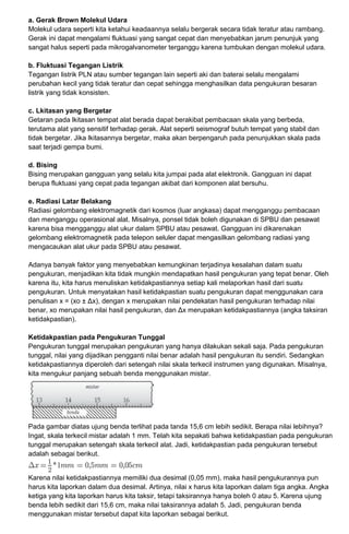 a. Gerak Brown Molekul Udara
Molekul udara seperti kita ketahui keadaannya selalu bergerak secara tidak teratur atau rambang.
Gerak ini dapat mengalami fluktuasi yang sangat cepat dan menyebabkan jarum penunjuk yang
sangat halus seperti pada mikrogalvanometer terganggu karena tumbukan dengan molekul udara.
b. Fluktuasi Tegangan Listrik
Tegangan listrik PLN atau sumber tegangan lain seperti aki dan baterai selalu mengalami
perubahan kecil yang tidak teratur dan cepat sehingga menghasilkan data pengukuran besaran
listrik yang tidak konsisten.
c. Lkitasan yang Bergetar
Getaran pada lkitasan tempat alat berada dapat berakibat pembacaan skala yang berbeda,
terutama alat yang sensitif terhadap gerak. Alat seperti seismograf butuh tempat yang stabil dan
tidak bergetar. Jika lkitasannya bergetar, maka akan berpengaruh pada penunjukkan skala pada
saat terjadi gempa bumi.
d. Bising
Bising merupakan gangguan yang selalu kita jumpai pada alat elektronik. Gangguan ini dapat
berupa fluktuasi yang cepat pada tegangan akibat dari komponen alat bersuhu.
e. Radiasi Latar Belakang
Radiasi gelombang elektromagnetik dari kosmos (luar angkasa) dapat mengganggu pembacaan
dan menganggu operasional alat. Misalnya, ponsel tidak boleh digunakan di SPBU dan pesawat
karena bisa mengganggu alat ukur dalam SPBU atau pesawat. Gangguan ini dikarenakan
gelombang elektromagnetik pada telepon seluler dapat mengasilkan gelombang radiasi yang
mengacaukan alat ukur pada SPBU atau pesawat.
Adanya banyak faktor yang menyebabkan kemungkinan terjadinya kesalahan dalam suatu
pengukuran, menjadikan kita tidak mungkin mendapatkan hasil pengukuran yang tepat benar. Oleh
karena itu, kita harus menuliskan ketidakpastiannya setiap kali melaporkan hasil dari suatu
pengukuran. Untuk menyatakan hasil ketidakpastian suatu pengukuran dapat menggunakan cara
penulisan x = (xo ± Δx), dengan x merupakan nilai pendekatan hasil pengukuran terhadap nilai
benar, xo merupakan nilai hasil pengukuran, dan Δx merupakan ketidakpastiannya (angka taksiran
ketidakpastian).
Ketidakpastian pada Pengukuran Tunggal
Pengukuran tunggal merupakan pengukuran yang hanya dilakukan sekali saja. Pada pengukuran
tunggal, nilai yang dijadikan pengganti nilai benar adalah hasil pengukuran itu sendiri. Sedangkan
ketidakpastiannya diperoleh dari setengah nilai skala terkecil instrumen yang digunakan. Misalnya,
kita mengukur panjang sebuah benda menggunakan mistar.
Pada gambar diatas ujung benda terlihat pada tanda 15,6 cm lebih sedikit. Berapa nilai lebihnya?
Ingat, skala terkecil mistar adalah 1 mm. Telah kita sepakati bahwa ketidakpastian pada pengukuran
tunggal merupakan setengah skala terkecil alat. Jadi, ketidakpastian pada pengukuran tersebut
adalah sebagai berikut.
Karena nilai ketidakpastiannya memiliki dua desimal (0,05 mm), maka hasil pengukurannya pun
harus kita laporkan dalam dua desimal. Artinya, nilai x harus kita laporkan dalam tiga angka. Angka
ketiga yang kita laporkan harus kita taksir, tetapi taksirannya hanya boleh 0 atau 5. Karena ujung
benda lebih sedikit dari 15,6 cm, maka nilai taksirannya adalah 5. Jadi, pengukuran benda
menggunakan mistar tersebut dapat kita laporkan sebagai berikut.
 