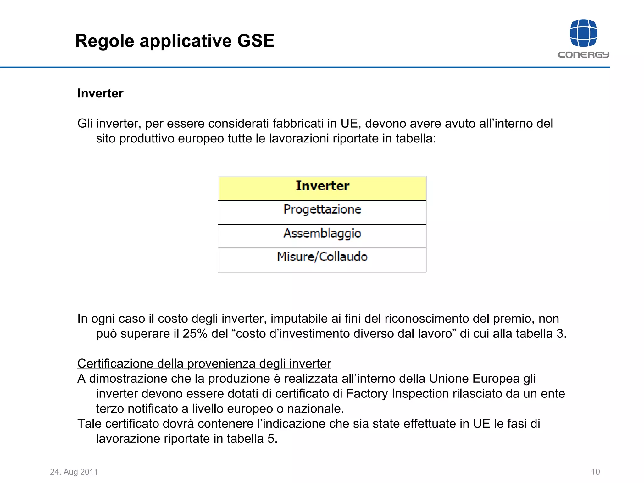 Regole applicative GSE Inverter Gli inverter, per essere considerati fabbricati in UE, devono avere avuto all’interno del sito produttivo europeo tutte le lavorazioni riportate in tabella: In ogni caso il costo degli inverter, imputabile ai fini del riconoscimento del premio, non può superare il 25% del “costo d’investimento diverso dal lavoro” di cui alla tabella 3. Certificazione della provenienza degli inverter A dimostrazione che la produzione è realizzata all’interno della Unione Europea gli inverter devono essere dotati di certificato di Factory Inspection rilasciato da un ente terzo notificato a livello europeo o nazionale. Tale certificato dovrà contenere l’indicazione che sia state effettuate in UE le fasi di lavorazione riportate in tabella 5. 