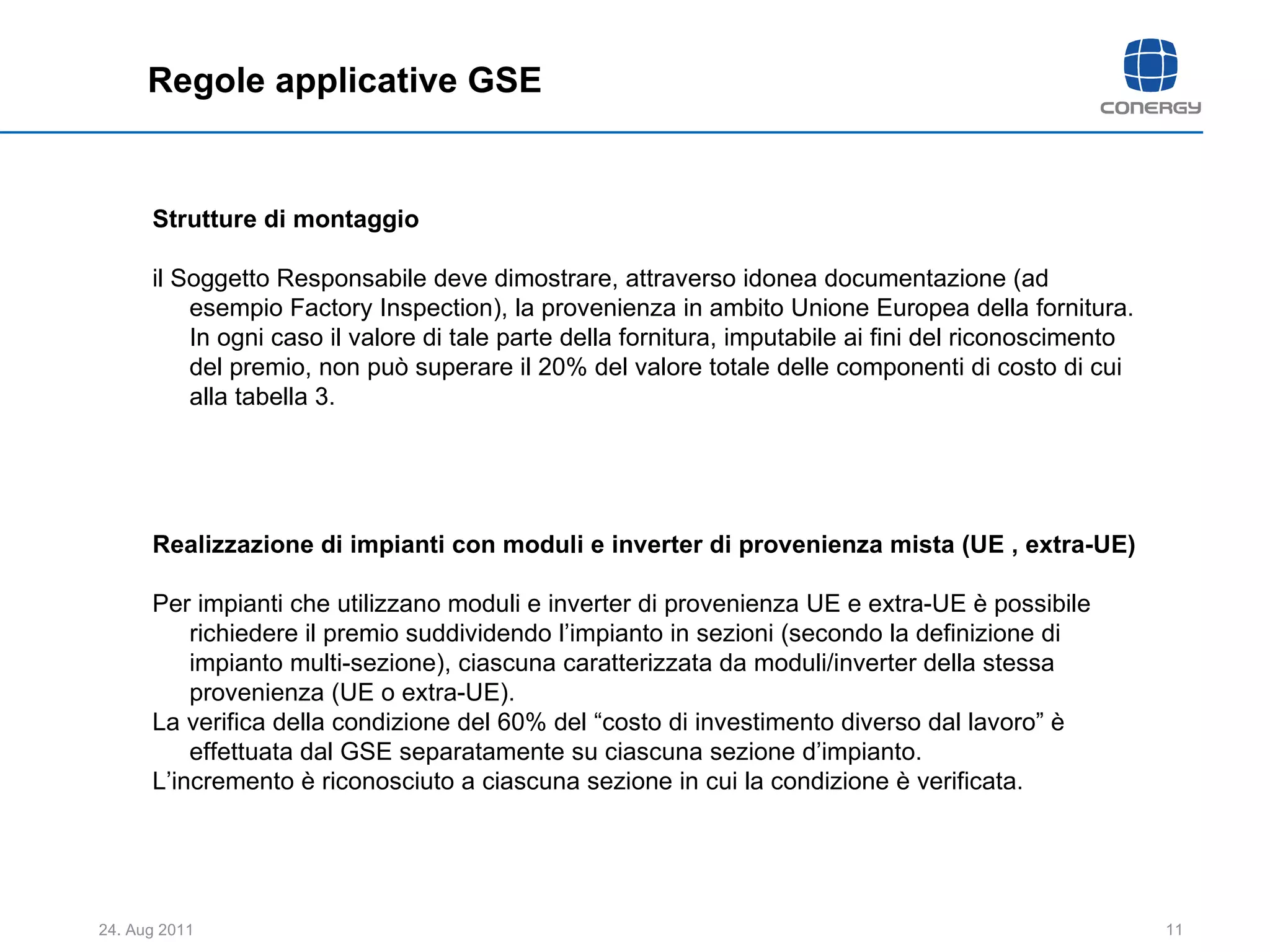 Regole applicative GSE Strutture di montaggio il Soggetto Responsabile deve dimostrare, attraverso idonea documentazione (ad esempio Factory Inspection), la provenienza in ambito Unione Europea della fornitura. In ogni caso il valore di tale parte della fornitura, imputabile ai fini del riconoscimento del premio, non può superare il 20% del valore totale delle componenti di costo di cui alla tabella 3. Realizzazione di impianti con moduli e inverter di provenienza mista (UE , extra-UE) Per impianti che utilizzano moduli e inverter di provenienza UE e extra-UE è possibile richiedere il premio suddividendo l’impianto in sezioni (secondo la definizione di impianto multi-sezione), ciascuna caratterizzata da moduli/inverter della stessa provenienza (UE o extra-UE). La verifica della condizione del 60% del “costo di investimento diverso dal lavoro” è effettuata dal GSE separatamente su ciascuna sezione d’impianto. L’incremento è riconosciuto a ciascuna sezione in cui la condizione è verificata. 