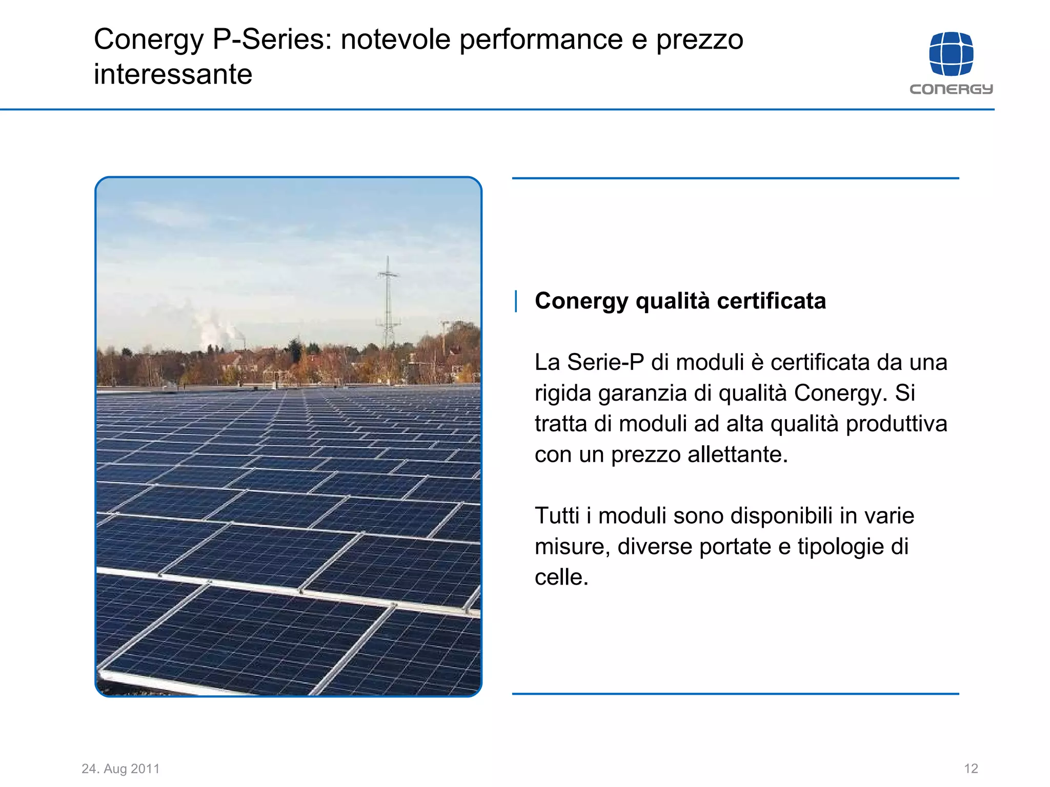 Conergy qualità certificata La Serie-P di moduli è certificata da una rigida garanzia di qualità Conergy. Si tratta di moduli ad alta qualità produttiva con un prezzo allettante.  Tutti i moduli sono disponibili in varie misure, diverse portate e tipologie di celle.  Conergy P-Series: notevole performance e prezzo interessante 