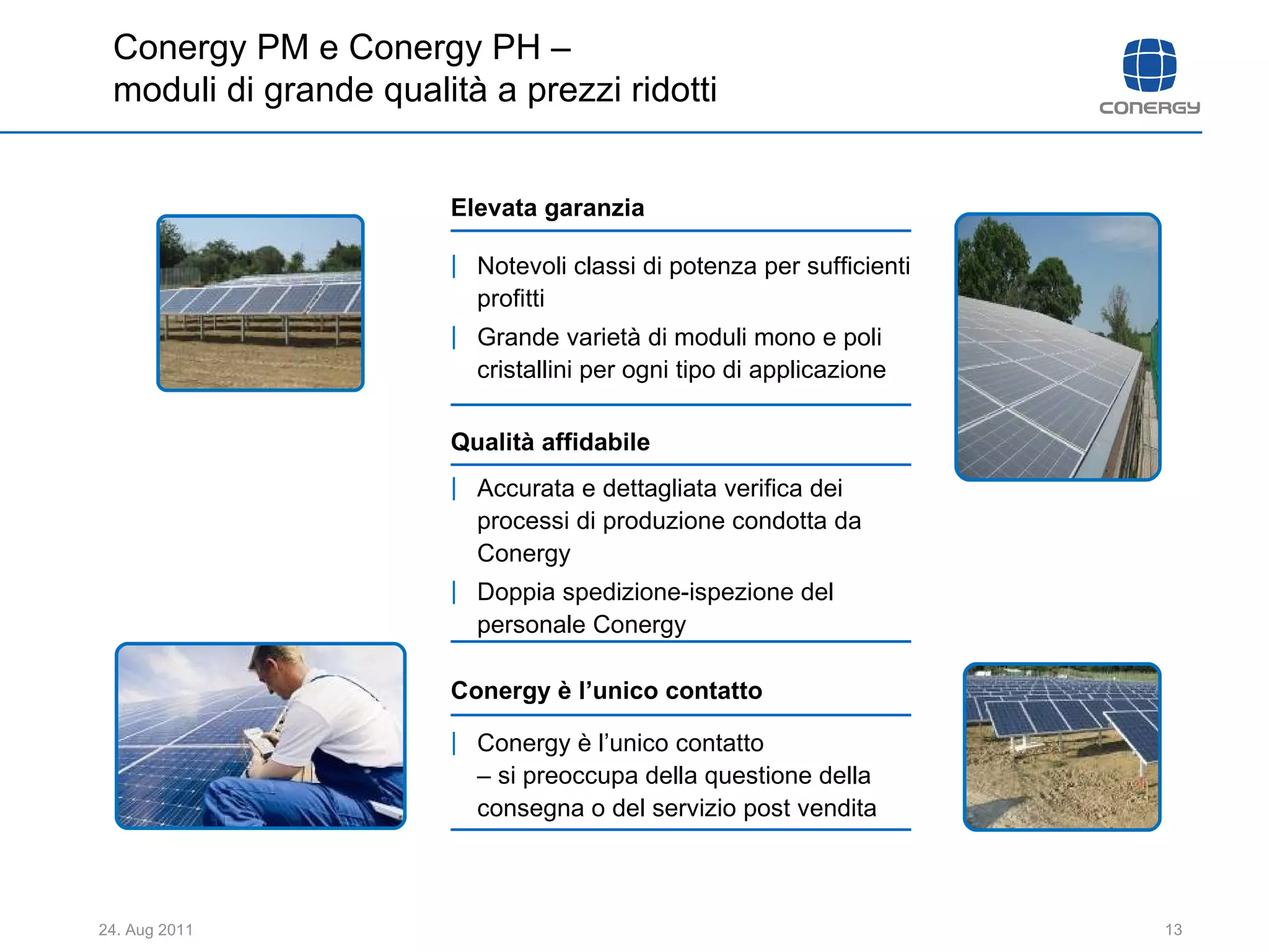 Notevoli classi di potenza per sufficienti profitti  Grande varietà di moduli mono e poli cristallini per ogni tipo di applicazione Elevata garanzia Conergy è l’unico contatto  Conergy è l’unico contatto  – si preoccupa della questione della consegna o del servizio post vendita Accurata e dettagliata verifica dei processi di produzione condotta da Conergy Doppia spedizione-ispezione del personale Conergy  Qualità affidabile Conergy PM e Conergy PH –  moduli di grande qualità a prezzi ridotti 
