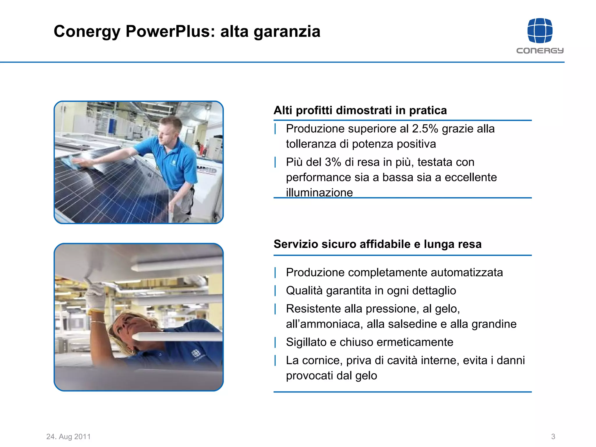 Conergy PowerPlus: alta garanzia Servizio sicuro affidabile e lunga resa Produzione completamente automatizzata  Qualità garantita in ogni dettaglio Resistente alla pressione, al gelo, all’ammoniaca, alla salsedine e alla grandine Sigillato e chiuso ermeticamente  La cornice, priva di cavità interne, evita i danni provocati dal gelo  Alti profitti dimostrati in pratica Produzione superiore al 2.5% grazie alla tolleranza di potenza positiva  Più del 3% di resa in più, testata con performance sia a bassa sia a eccellente illuminazione 