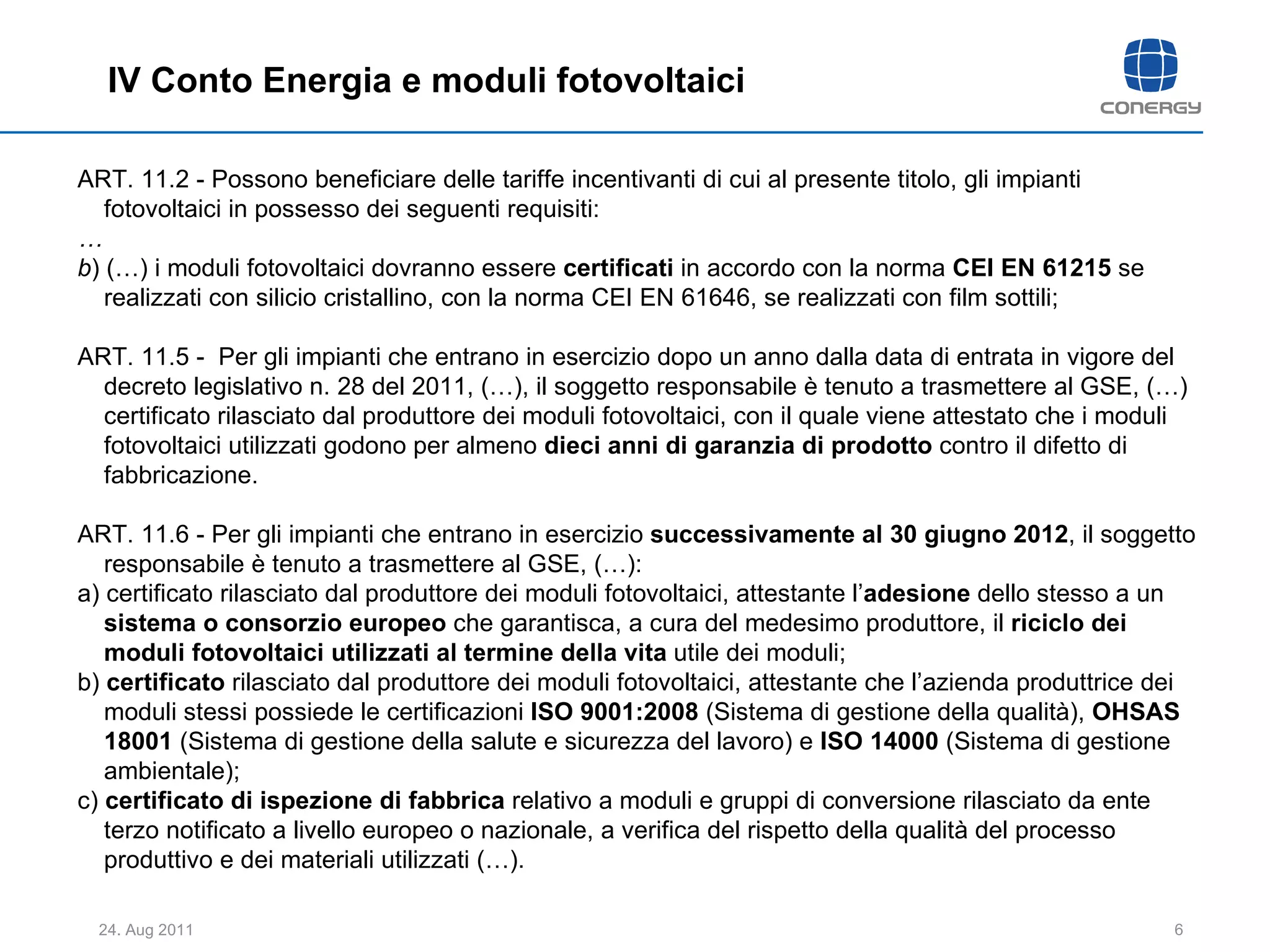 ART. 11.2 - Possono beneficiare delle tariffe incentivanti di cui al presente titolo, gli impianti fotovoltaici in possesso dei seguenti requisiti:  … b ) (…) i moduli fotovoltaici dovranno essere  certificati  in accordo con la norma  CEI EN 61215  se realizzati con silicio cristallino, con la norma CEI EN 61646, se realizzati con film sottili;  ART. 11.5 -  Per gli impianti che entrano in esercizio dopo un anno dalla data di entrata in vigore del decreto legislativo n. 28 del 2011, (…), il soggetto responsabile è tenuto a trasmettere al GSE, (…) certificato rilasciato dal produttore dei moduli fotovoltaici, con il quale viene attestato che i moduli fotovoltaici utilizzati godono per almeno  dieci anni di garanzia di prodotto  contro il difetto di fabbricazione.  ART. 11.6 - Per gli impianti che entrano in esercizio  successivamente al 30 giugno 2012 , il soggetto responsabile è tenuto a trasmettere al GSE, (…):  a) certificato rilasciato dal produttore dei moduli fotovoltaici, attestante l’ adesione  dello stesso a un  sistema o consorzio europeo  che garantisca, a cura del medesimo produttore, il  riciclo dei moduli fotovoltaici utilizzati al termine della vita  utile dei moduli;  b)  certificato  rilasciato dal produttore dei moduli fotovoltaici, attestante che l’azienda produttrice dei moduli stessi possiede le certificazioni  ISO 9001:2008  (Sistema di gestione della qualità),  OHSAS 18001  (Sistema di gestione della salute e sicurezza del lavoro) e  ISO 14000  (Sistema di gestione ambientale);  c)  certificato   di ispezione di fabbrica  relativo a moduli e gruppi di conversione rilasciato da ente terzo notificato a livello europeo o nazionale, a verifica del rispetto della qualità del processo produttivo e dei materiali utilizzati (…).  IV Conto Energia e moduli fotovoltaici 