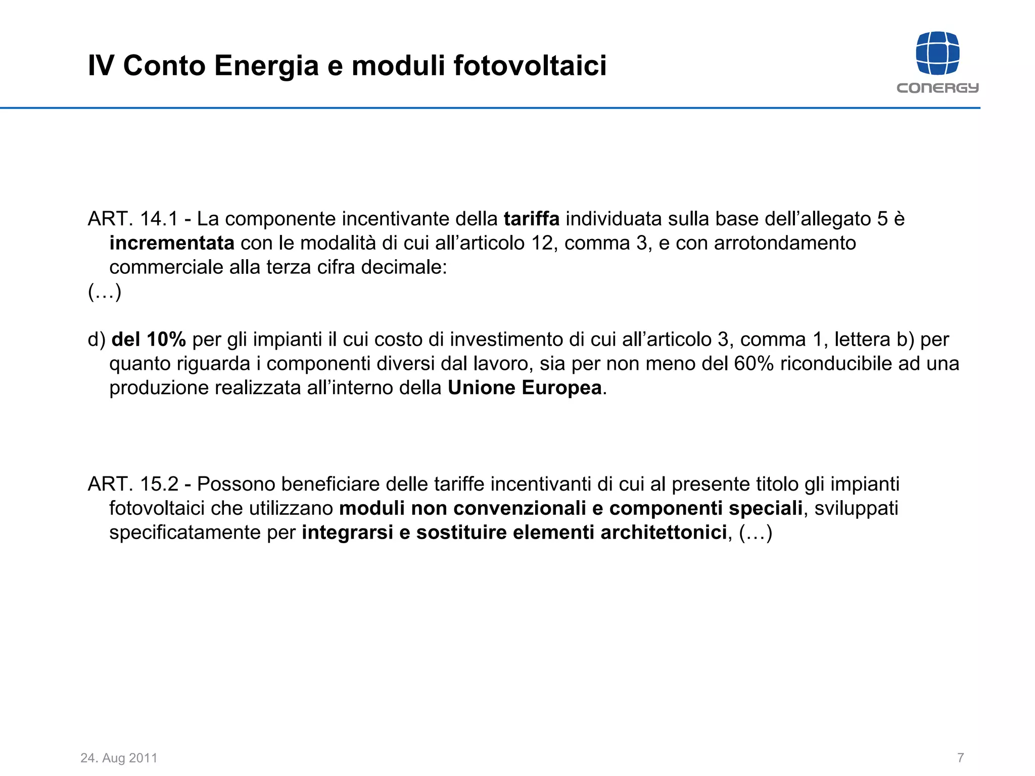 ART. 14.1 - La componente incentivante della  tariffa  individuata sulla base dell’allegato 5 è  incrementata  con le modalità di cui all’articolo 12, comma 3, e con arrotondamento commerciale alla terza cifra decimale:  (…) d)  del 10%  per gli impianti il cui costo di investimento di cui all’articolo 3, comma 1, lettera b) per quanto riguarda i componenti diversi dal lavoro, sia per non meno del 60% riconducibile ad una produzione realizzata all’interno della  Unione Europea .  ART. 15.2 - Possono beneficiare delle tariffe incentivanti di cui al presente titolo gli impianti fotovoltaici che utilizzano  moduli non convenzionali e componenti speciali , sviluppati specificatamente per  integrarsi e sostituire elementi architettonici , (…) IV Conto Energia e moduli fotovoltaici 