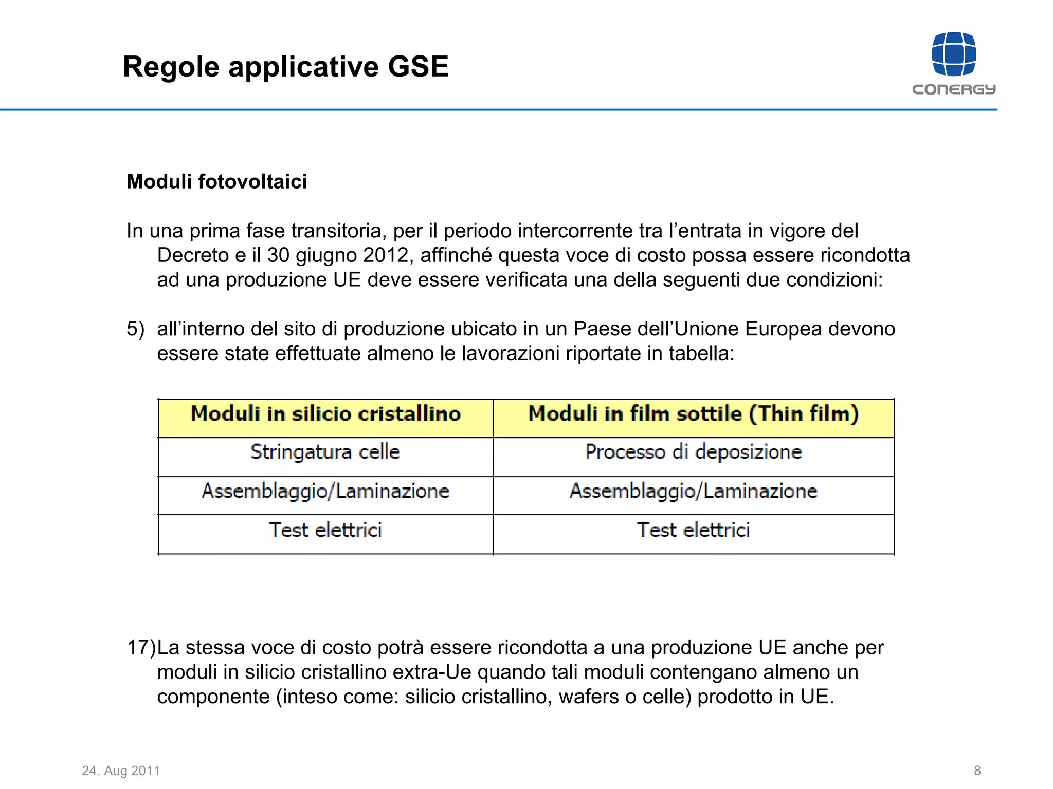 Regole applicative GSE Moduli fotovoltaici In una prima fase transitoria, per il periodo intercorrente tra l’entrata in vigore del Decreto e il 30 giugno 2012, affinché questa voce di costo possa essere ricondotta ad una produzione UE deve essere verificata una della seguenti due condizioni: all’interno del sito di produzione ubicato in un Paese dell’Unione Europea devono essere state effettuate almeno le lavorazioni riportate in tabella: La stessa voce di costo potrà essere ricondotta a una produzione UE anche per moduli in silicio cristallino extra-Ue quando tali moduli contengano almeno un componente (inteso come: silicio cristallino, wafers o celle) prodotto in UE. 