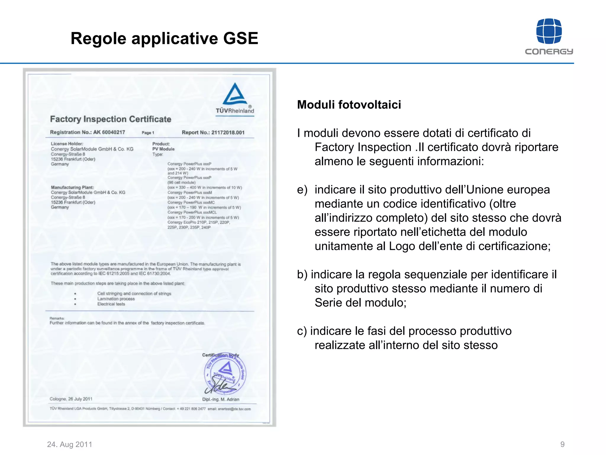 Regole applicative GSE Moduli fotovoltaici I moduli devono essere dotati di certificato di Factory Inspection .Il certificato dovrà riportare almeno le seguenti informazioni: indicare il sito produttivo dell’Unione europea mediante un codice identificativo (oltre all’indirizzo completo) del sito stesso che dovrà essere riportato nell’etichetta del modulo unitamente al Logo dell’ente di certificazione; b) indicare la regola sequenziale per identificare il sito produttivo stesso mediante il numero di Serie del modulo; c) indicare le fasi del processo produttivo realizzate all’interno del sito stesso 