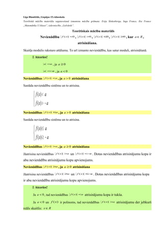 Līga Blumfelde, Liepājas 15.vidusskola
Teorētiskā mācību materiāla sagatavošanā izmantota mācību grāmata: Evija Slokenberga, Inga France, Ilze France
„Matemātika 11.klasei”, izdevniecība „Lielvārds”.
Teorētiskais mācību materiāls
Nevienādību 0)( <xf , 0)( >xf , 0)( ≤xf , 0)( ≥xf , kur Ra ∈ ,
atrisināšana.
Skaitļa modulis raksturo attālumu. To arī izmanto nevienādību, kas satur moduli, atrisināšanā.
 Atceries!
aa = , ja 0≥a
aa −= , ja 0<a
Nevienādības axf <)( , ja 0>a atrisināšana
Sastāda nevienādību sistēmu un to atrisina.



−>
<
axf
axf
)(
)(
Nevienādības axf ≤)( , ja 0>a atrisināšana
Sastāda nevienādību sistēmu un to atrisina.



−≥
≤
axf
axf
)(
)(
Nevienādības axf >)( , ja 0≥a atrisināšana
Jāatrisina nevienādības axf >)( un axf −<)( . Dotas nevienādības atrisinājumu kopa ir
abu nevienādību atrisinājumu kopu apvienojums.
Nevienādības axf ≥)( , ja 0≥a atrisināšana
Jāatrisina nevienādības axf ≥)( un axf −≤)( . Dotas nevienādības atrisinājumu kopa
ir abu nevienādību atrisinājumu kopu apvienojums.
 Atceries!
Ja 0<a , tad nevienādības axf <)( atrisinājumu kopa ir tukša.
Ja 0<a un )(xf ir polinoms, tad nevienādības axf >)( atrisinājumu der jebkurš
reāls skaitlis: Rx ∈
 