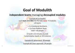 19 VictorRentea.ro
Goal of Modulith
independent teams managing decoupled modules
Example #1 (e-health)
each team {4-5 DEV+FE+PO+QA} owns ~4 modules
x 8 teams
+ 2 x FuncIonal Architects
+ 3 x Core Pladorm Team
total = 60 people
CI build ≤ 15 minutes (tuned)
1 prod deploy /week on 10 instances
Example #2 (pharmacy): 30 people
Example #3 (loan approval): 24 people
 