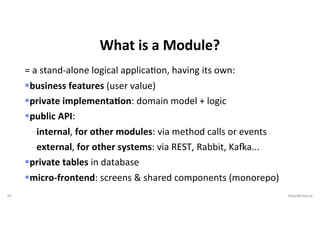 24 VictorRentea.ro
= a stand-alone logical applicaEon, having its own:
§business features (user value)
§private implementaIon: domain model + logic
§public API:
- internal, for other modules: via method calls or events
- external, for other systems: via REST, Rabbit, KaOa...
§private tables in database
§micro-frontend: screens & shared components (monorepo)
What is a Module?
 