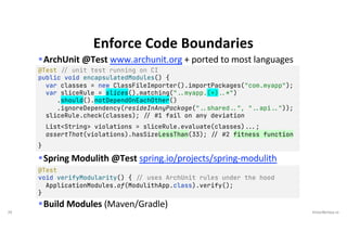 29 VictorRentea.ro
§ArchUnit @Test www.archunit.org + ported to most languages
§Spring Modulith @Test spring.io/projects/spring-modulith
§Build Modules (Maven/Gradle)
Enforce Code Boundaries
@Test !// unit test running on CI
public void encapsulatedModules() {
var classes = new ClassFileImporter().importPackages("com.myapp");
var sliceRule = slices().matching("!..myapp.(*)!..*")
.should().notDependOnEachOther()
.ignoreDependency(resideInAnyPackage("!..shared!..", "!..api!.."));
sliceRule.check(classes); !// #1 fail on any deviation
List<String> violations = sliceRule.evaluate(classes)!!...;
assertThat(violations).hasSizeLessThan(33); !// #2 fitness function
}
@Test
void verifyModularity() { !// uses ArchUnit rules under the hood
ApplicationModules.of(ModulithApp.class).verify();
}
 
