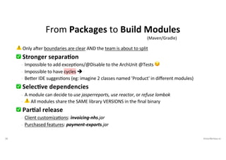 30 VictorRentea.ro
⚠ Only a'er boundaries are clear AND the team is about to split
✅ Stronger separa2on
- Impossible to add excep:ons/@Disable to the ArchUnit @Tests 😏
- Impossible to have cycles è
- BeAer IDE sugges:ons (eg: imagine 2 classes named 'Product' in diﬀerent modules)
✅ Selec2ve dependencies
- A module can decide to use jasperreports, use reactor, or refuse lombok
- ⚠ All modules share the SAME library VERSIONS in the ﬁnal binary
✅ Par2al release
- Client customiza:ons: invoicing-nhs.jar
- Purchased features: payment-exports.jar
From Packages to Build Modules
(Maven/Gradle)
 