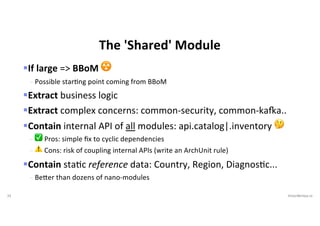 33 VictorRentea.ro
The 'Shared' Module
§If large => BBoM ☢
- Possible starIng point coming from BBoM
§Extract business logic
§Extract complex concerns: common-security, common-kaOa..
§Contain internal API of all modules: api.catalog|.inventory 🤔
- ✅ Pros: simple ﬁx to cyclic dependencies
- ⚠ Cons: risk of coupling internal APIs (write an ArchUnit rule)
§Contain staEc reference data: Country, Region, DiagnosEc...
- Be'er than dozens of nano-modules
 
