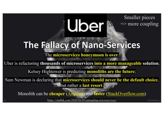 35 VictorRentea.ro
The Fallacy of Nano-Services
The microservices honeymoon is over.
Uber is refactoring thousands of microservices into a more manageable solution;
Kelsey Hightower is predicting monoliths are the future;
Sam Newman is declaring that microservices should never be the default choice,
but rather a last resort.
Monolith can be cheaper (Amazon) and faster (StackOverflow.com)
https://vladikk.com/2020/04/09/untangling-microservices/
Smaller pieces
=> more coupling
 