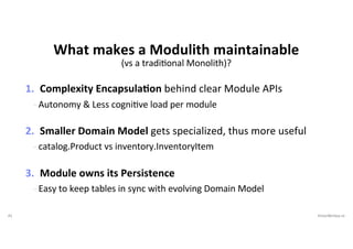 41 VictorRentea.ro
(vs a tradiJonal Monolith)?
1. Complexity EncapsulaIon behind clear Module APIs
- Autonomy & Less cogniJve load per module
2. Smaller Domain Model gets specialized, thus more useful
- catalog.Product vs inventory.InventoryItem
3. Module owns its Persistence
- Easy to keep tables in sync with evolving Domain Model
What makes a Modulith maintainable
 
