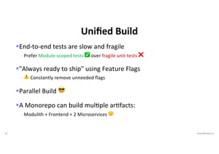 45 VictorRentea.ro
§End-to-end tests are slow and fragile
- Prefer Module-scoped tests ✅ over fragile unit-tests ❌
§"Always ready to ship" using Feature Flags
- ⚠ Constantly remove unneeded ﬂags
§Parallel Build 😎
§A Monorepo can build mulEple arEfacts:
- Modulith + Frontend + 2 Microservices 🤔
Uniﬁed Build
 
