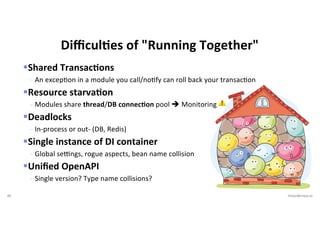 46 VictorRentea.ro
§Shared TransacIons
- An excepIon in a module you call/noIfy can roll back your transacIon
§Resource starvaIon
- Modules share thread/DB connec4on pool è Monitoring ⚠
§Deadlocks
- In-process or out- (DB, Redis)
§Single instance of DI container
- Global seongs, rogue aspects, bean name collision
§Uniﬁed OpenAPI
- Single version? Type name collisions?
DiﬃculFes of "Running Together"
 