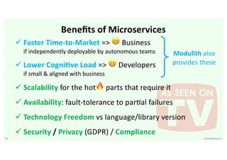 50 VictorRentea.ro
Beneﬁts of Microservices
ü Faster Time-to-Market => 😁 Business
if independently deployable by autonomous teams
ü Lower CogniGve Load => 😁 Developers
if small & aligned with business
ü Scalability for the hot🔥 parts that require it
ü Availability: fault-tolerance to parBal failures
ü Technology Freedom vs language/library version
ü Security / Privacy (GDPR) / Compliance
Modulith also
provides these
 