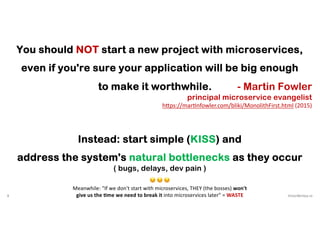 8 VictorRentea.ro
You should NOT start a new project with microservices,
even if you're sure your application will be big enough
to make it worthwhile. - Martin Fowler
principal microservice evangelist
h5ps://mar3nfowler.com/bliki/MonolithFirst.html (2015)
Instead: start simple (KISS) and
address the system's natural bottlenecks as they occur
( bugs, delays, dev pain )
😔 😔 😔
Meanwhile: "If we don't start with microservices, THEY (the bosses) won't
give us the .me we need to break it into microservices later" = WASTE
 