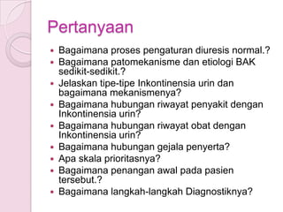 Pertanyaan










Bagaimana proses pengaturan diuresis normal.?
Bagaimana patomekanisme dan etiologi BAK
sedikit-sedikit.?
Jelaskan tipe-tipe Inkontinensia urin dan
bagaimana mekanismenya?
Bagaimana hubungan riwayat penyakit dengan
Inkontinensia urin?
Bagaimana hubungan riwayat obat dengan
Inkontinensia urin?
Bagaimana hubungan gejala penyerta?
Apa skala prioritasnya?
Bagaimana penangan awal pada pasien
tersebut.?
Bagaimana langkah-langkah Diagnostiknya?

 