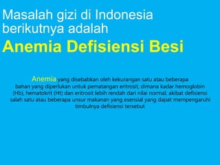 Anemia yang disebabkan oleh kekurangan satu atau beberapa
bahan yang diperlukan untuk pematangan eritrosit, dimana kadar hemoglobin
(Hb), hematokrit (Ht) dan eritrosit lebih rendah dari nilai normal, akibat defisiensi
salah satu atau beberapa unsur makanan yang esensial yang dapat mempengaruhi
timbulnya defisiensi tersebut
Masalah gizi di Indonesia
berikutnya adalah
Anemia Defisiensi Besi
 