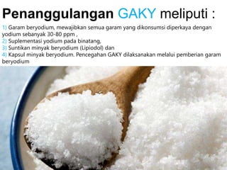 1) Garam beryodium, mewajibkan semua garam yang dikonsumsi diperkaya dengan
yodium sebanyak 30-80 ppm ,
2) Suplementasi yodium pada binatang,
3) Suntikan minyak beryodium (Lipiodol) dan
4) Kapsul minyak beryodium. Pencegahan GAKY dilaksanakan melalui pemberian garam
beryodium
Penanggulangan GAKY meliputi :
 