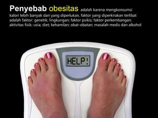 Penyebab obesitas adalah karena mengkonsumsi
kalori lebih banyak dari yang diperlukan, faktor yang diperkirakan terlibat
adalah faktor: genetik; lingkungan; faktor psikis; faktor perkembangan;
aktivitas fisik; usia; diet; kehamilan; obat-obatan; masalah medis dan alkohol
 