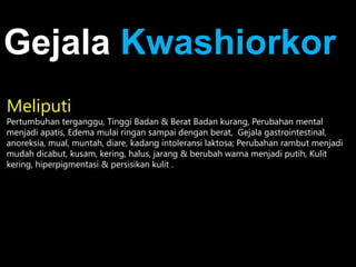 Meliputi
Pertumbuhan terganggu, Tinggi Badan & Berat Badan kurang, Perubahan mental
menjadi apatis, Edema mulai ringan sampai dengan berat, Gejala gastrointestinal,
anoreksia, mual, muntah, diare, kadang intoleransi laktosa; Perubahan rambut menjadi
mudah dicabut, kusam, kering, halus, jarang & berubah warna menjadi putih, Kulit
kering, hiperpigmentasi & persisikan kulit .
Gejala Kwashiorkor
 