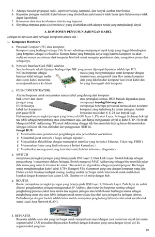 5. Adanya masalah propagasi radio, seperti terhalang, terpantul, dan banyak sumber interferensi
   6. Kapasitas jaringan memiliki keterbatasan yang disebabkan spektrumnya tidak besar (pita frekuensinya tidak
      dapat diperlebar).
   7. Keamanan data atau kerahasiaan data kurang terjamin.
   8. Sinyalnya terputus-putus (intermittence) yang disebabkan oleh adanya benda yang menghalangi sinyal

                              A. KOMPONEN PENYUSUN JARINGAN KABEL
Jaringan ini tersusun dari berbagai komponen antara lain :
1. Komponen Hardware
   a. Personal Computer (PC) atau komputer
      Komputer yang berfungsi sebagai File Server sebaiknya mempunyai unjuk kerja yang tinggi dibandingkan
      yang berperan sebagai workstation. Kenapa harus yang berunjuk kerja tinggi karena komputer itu akan
      melayani semua permintaan dari komputer lain baik untuk mengatur pertukaran data, mengakses printer dan
      sebagainya.
   b. Network Interface Card (NIC) wireline
      Saat ini banyak sekali dijumpai berbagai tipe NIC yang umum dijumpai dipasaran adalah tipe PCI.
      NIC ini berperan sebagai                            media yang menghubungkan antar komputer dengan
      bantuan kabel sebagai media                         transmisinya, mengontrol data flow antara komputer
      dan sistem kabel, menerima                          data yang dikirim dari komputer lain lewat kabel dan
      menerjemahkannya ke dalam                           bit yang dimengerti oleh komputer.

   c. HUB (CONCENTRATOR)
       Alat ini berperan untuk menyatukan semua kabel yang datang dari komputer
       baik server dan client                              atau perangkat lainnya. HUB banyak digunakan pada
       jaringan yang                                       mempunyai topologi bintang/ star.
       HUB biasanya                                        mempunyai beberapa port untuk memasukkan konektor
       kabel dari komputer-                                komputer yang terhubung ke dalam jaringan. Jumlah
       port pada HUB                                       bervariasi mulai dari 6, 8, 24 dan banyak lagi.
       Hub merupakan perangkat jaringan yang bekerja di OSI layer 1, Physical Layer. Sehingga dia hanya bekerja
       tak lebih sebagai penyambung atau concentrator saja, dan hanya menguatkan sinyal di kabel UTP. HUB tdk
       Mengenal MAC Addressing / Physical Addressing shingga tdk bisa memilah data yg harus ditransmisikan
       shingga collision tdk bisa dihindari dari penggunaan HUB ini.
       Fungsi HUB
        Memfasilitasikan penambahan penghilangan atau penambahan workstation
        Menambah jarak network ( fungsi sebagai repeater )
        Menyediakan fleksibilitas dengan mensupport interface yang berbeda ( Ethernet, Toket ring, FDDI )
        Menawarkan featur yang fault tolerance ( Isolasi Kerusakan )
        Memberikan menegement yang tersentralisasi ( koleksi informasi, diagnostic)
   d. SWITCH
      merupakan perangkat jaringan yang bekerja pada OSI Layer 2, Data Link Layer. Switch bekerja sebagai
      penyambung / concentrator dalam Jaringan. Switch mengenal MAC Addressing shingga bisa memilah paket
      data mana yang akan di teruskan ke mana. Dan switch ini digunakan sebagai repeater/penguat. Berfungsi
      untuk menghubungkan kabel-kabel UTP ( Kategori 5/5e ) komputer yang satu dengan komputer yang lain.
      Dalam switch biasanya terdapat routing, routing sendiri berfungsi untuk batu loncat untuk melakukan
      koneksi dengan komputer lain dalam LAN. Gambar swich mirip dengan hub.
   e. ROUTER
      Router merupakan perangkat jaringan yang bekerja pada OSI Layer 3, Network Layer. Pada layer ini sudah
      dikenal pengalamatan jaringan menggunakan IP Address, dan router ini berperan penting sebagai
      penghubung/penerus paket data antara dua segmen jaringan atau lebih.Router berfungsi utama sebagai
      penghubung antar dua atau lebih jaringan untuk meneruskan data dari satu jaringan ke jaringan lainnya.
      Perbedaannya dengan Switch adalah kalau switch merupakan penghubung beberapa alat untuk membentuk
      suatu Local Area Network (LAN).



   f. REPEATER
       Repeater adalah suatu alat yang berfungsi untuk memperkuat sinyal dengan cara menerima sinyal dari suatu
       segmen kabel LAN kemudian dipancarkan kembali dengan kekuatan yang sama dengan sinyal asli ke
       segmen kabel yang lain.
                                                                                                              10
 