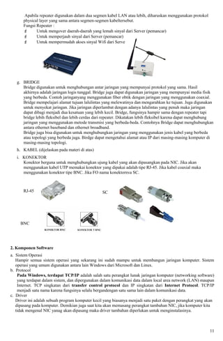Apabila repeater digunakan dalam dua segmen kabel LAN atau lebih, diharuskan menggunakan protokol
       physical layer yang sama antara segmen-segmen kabeltersebut.
       Fungsi Repeater :
             Untuk mengover daerah-daerah yang lemah sinyal dari Server (pemancar)
             Untuk memperjauh sinyal dari Server (pemancar)
             Untuk mempermudah akses sinyal Wifi dari Server




   g. BRIDGE
      Bridge digunakan untuk menghubungan antar jaringan yang mempunyai protokol yang sama. Hasil
      akhirnya adalah jaringan logis tunggal. Bridge juga dapat digunakan jaringan yang mempunyai media fisik
      yang berbeda. Contoh jaringanyang menggunakan fiber obtik dengan jaringan yang menggunakan coaxial.
      Bridge mempelajari alamat tujuan lalulintas yang melewatinya dan mengarahkan ke tujuan. Juga digunakan
      untuk menyekat jaringan. Jika jaringan diperlambat dengan adanya lalulintas yang penuh maka jaringan
      dapat dibagi menjadi dua kesatuan yang lebih kecil. Bridge, fungsinya hampir sama dengan repeater tapi
      bridge lebih fleksibel dan lebih cerdas dari repeater. Dikatakan lebih fleksibel karena dapat menghubung
      jaringan yang menggunakan metode transmisi yang berbeda-beda. Contohnya Bridge dapat menghubungkan
      antara ethernet baseband dan ethernet broadband.
      Bridge juga bisa digunakan untuk menghubungkan jaringan yang menggunakan jenis kabel yang berbeda
      atau topologi yang berbeda juga. Birdge dapat mengetahui alamat atau IP dari masing-masing komputer di
      masing-masing topologi.
   h. KABEL (dijelaskan pada materi di atas)
   i. KONEKTOR
      Konektor berguna untuk menghubungkan ujung kabel yang akan dipasangkan pada NIC. Jika akan
      menggunakan kabel UTP memakai konektor yang dipakai adalah tipe RJ-45. Jika kabel coaxial maka
      menggunakan konektor tipe BNC. Jika FO nama konektornya SC.



       RJ-45                                     SC




     BNC




2. Komponen Software
a. Sistem Operasi
   Hampir semua sistem operasi yang sekarang ini sudah mampu untuk membangun jaringan komputer. Sistem
   operasi yang umum digunakan antara lain Windows dari Microsoft dan Linux.
b. Protocol
    Pada Windows, terdapat TCP/IP adalah salah satu perangkat lunak jaringan komputer (networking software)
    yang terdapat dalam sistem, dan dipergunakan dalam komunikasi data dalam local area network (LAN) maupun
    Internet. TCP singkatan dari transfer control protocol dan IP singkatan dari Internet Protocol. TCP/IP
    menjadi satu nama karena fungsinya selalu bergandengan satu sama lain dalam komunikasi data.
c. Driver
   Driver ini adalah sebuah program komputer kecil yang biasanya menjadi satu paket dengan perangkat yang akan
   dipasang pada komputer. Demikian juga saat kita akan memasang perangkat tambahan NIC, jika komputer kita
   tidak mengenal NIC yanag akan dipasang maka driver tambahan diperlukan untuk menginstalasinya.



                                                                                                            11
 