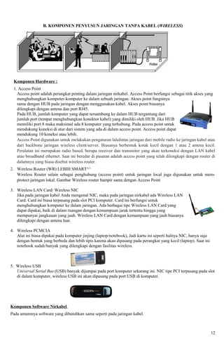 B. KOMPONEN PENYUSUN JARINGAN TANPA KABEL (WIRELESS)




 Komponen Hardware :
 1. Access Point
   Access point adalah perangkat penting dalam jaringan nirkabel. Access Point berfungsi sebagai titik akses yang
   menghubungkan komputer-komputer ke dalam sebuah jaringan. Akses point fungsinya
   sama dengan HUB pada jaringan dengan menggunakan kabel. Akses point biasanya
   dilengkapi dengan antena dan port RJ45.
   Pada HUB, jumlah komputer yang dapat tersambung ke dalam HUB tergantung dari
   jumlah port (tempat menghubungkan konektor kabel) yang dimiliki oleh HUB. Jika HUB
   memiliki port 8 maka maksimal ada 8 komputer yang terhubung. Pada access point untuk
   mendukung koneksi di atur dari sistem yang ada di dalam access point. Access point dapat
   mendukung 10 koneksi atau lebih.
   Access Point digunakan untuk melakukan pengaturan lalulintas jaringan dari mobile radio ke jaringan kabel atau
   dari backbone jaringan wireless client/server. Biasanya berbentuk kotak kecil dengan 1 atau 2 antena kecil.
   Peralatan ini merupakan radio based, berupa receiver dan transmiter yang akan terkoneksi dengan LAN kabel
   atau broadband ethernet. Saat ini beredar di pasaran adalah access point yang telah dilengkapi dengan router di
   dalamnya yang biasa disebut wireless router.
2. Wireless Router (WR) LEBIH SMART^^
   Wireless Router selain sebagai penghubung (access point) untuk jaringan local juga digunakan untuk mem-
   protect jaringan lokal. Gambar Wireless router hampir sama dengan Access Point

3. Wireless LAN Card/ Wireless NIC
   Jika pada jaringan kabel Anda mengenal NIC, maka pada jaringan nirkabel ada Wireless LAN
   Card. Card ini biasa terpasang pada slot PCI komputer. Card ini berfungsi untuk
   menghubungkan komputer ke dalam jaringan. Ada berbagai tipe Wireless LAN Card yang
   dapat dipakai, baik di dalam ruangan dengan kemampuan jarak tertentu hingga yang
   mempunyai jangkauan yang jauh. Wireless LAN Card dengan kemampuan yang jauh biasanya
   dilengkapi dengan antena luar.

4. Wireless PCMCIA
   Alat ini biasa dipakai pada komputer jinjing (laptop/notebook), Jadi kartu ini seperti halnya NIC, hanya saja
   dengan bentuk yang berbeda dan lebih tipis karena akan dipasang pada perangkat yang kecil (laptop). Saat ini
   notebook sudah banyak yang dilengkapi dengan fasilitas wireless.



5. Wireless USB
   Universal Serial Bus (USB) banyak dijumpai pada port komputer sekarang ini. NIC tipe PCI terpasang pada slot
   di dalam komputer, wireless USB ini akan dipasang pada port USB di komputer.




Komponen Software Nirkabel
Pada umumnya software yang dibutuhkan sama seperti pada jaringan kabel.



                                                                                                                   12
 