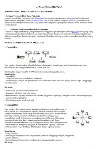 JENIS-JENIS JARINGAN

Berdasarkan DISTRIBUSI SUMBER INFORMASI/DATA:

• Jaringan Terpusat (Host Based Network)
Jaringan ini terdiri dari komputer klien dan peladen/ server yang mana komputer klien yang berfungsi sebagai
perantara untuk mengakses sumber informasi/data yang berasal dari satu komputer peladen. Pemrosesan secara
terpusat dilakukan apabila sebuah data yang dibuat oleh tiap pemakai jaringan dikehendaki untuk disatukan dalam
komputer pusat

•      Jaringan Terdistribusi (Distributed Network)
Merupakan perpaduan beberapa jaringan terpusat sehingga terdapat beberapa komputer peladen/ server yang saling
berhubungan dengan klien membentuk sistem jaringan tertentu. Pemrosesan terdistribusi dilakukan apabila suatu
pekerjaan pengolahan data dari komputer pusat dapat dikerjakan oleh tiap pemakai berdasarkan spesialisasi bidang
kerjanya

Berdasar TOPOLOGI (BENTUK JARINGAN):

1. Topologi Bus




Pada topologi Bus digunakan sebuah kabel tunggal atau kabel pusat di mana seluruh workstation dan server
dihubungkan. Bus menggunakan coaxial, twisted pair, fiber

Dihubungkan dengan konektor T-BNC untuk bisa menyambungkan ke server.
Keuntungan:
- Hemat kabel
- Layout(tata letak atau bentuk) kabel sederhana
- Pengembangan jaringan atau penambahan workstation baru dapat dilakukan dengan mudah tanpa mengganggu
workstation lain

Kerugian:
• Deteksi dan isolasi kesalahan sangat kecil
• Kepadatan lalu lintas pada jalur utama
• Kelemahan dari topologi ini adalah bila terdapat gangguan di sepanjang kabel pusat maka keseluruhan jaringan
  akan mengalami gangguan
• Diperlukan repeater untuk jarak jauh

2. Topologi Star

Pada topologi Star, masing-masing workstation dihubungkan secara langsung ke
server atau HUB. Keunggulan dari topologi tipe Star ini adalah bahwa dengan
adanya kabel tersendiri untuk setiap workstation ke server, maka bandwidth atau
lebar jalur komunikasi dalam kabel akan semakin lebar sehingga akan
meningkatkan unjuk kerja jaringan secara keseluruhan. Dan juga bila terdapat
gangguan di suatu jalur kabel maka gangguan hanya akan terjadi dalam
komunikasi antara workstation yang bersangkutan dengan server, jaringan secara
keseluruhan tidak mengalami gangguan. Kelemahan dari topologi Star adalah
kebutuhan kabel yang lebih besar dibandingkan dengan topologi lainnya.

Keuntungan:
· Paling fleksibel
· Pemasangan/perubahan stasiun sangat mudah dan tidak mengganggu bagian jaringan lain
· Kontrol terpusat
· Kemudahan deteksi dan isolasi kesalahan/kerusakan pengelolaan jaringan
Kerugian:
                                                                                                                  2
 