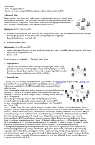 · Boros kabel
· Perlu penanganan khusus
· Kontrol terpusat sehingga (HUB bisa digantikan dgn switch) jadi elemen kritis

3.Topologi Ring
Dalam topologi Ring semua workstation dan server dihubungkan sehingga terbentuk suatu
pola lingkaran atau cincin. Tiap workstation ataupun server akan menerima dan melewatkan
informasi dari satu komputer ke komputer lain, bila alamat-alamat yang dimaksud sesuai
maka informasi diterima dan bila tidak informasi akan dilewatkan.

Kelemahan dari topologi ini adalah

•   setiap node dalam jaringan akan selalu ikut serta mengelola informasi yang dilewatkan dalam jaringan, sehingga
    bila terdapat gangguan di suatu node maka seluruh jaringan akan terganggu.
•   Penambahan komputer baru lebih sulit

•   Peka terhadap kesalahan

Keunggulan topologi Ring adalah:
•   tidak terjadinya collision atau tabrakan pengiriman data seperti pada topologi Bus, karena hanya satu node dapat
    mengirimkan data pada suatu saat.
•   Hemat kabel

Ring banyak menggunakan kabel Fiber Optik, twisted pair

4. Topologi Mesh
    Topologi mesh adalah suatu bentuk hubungan antar perangkat dimana setiap
    perangkat terhubung secara langsung ke perangkat lainnya yang ada di dalam
    jaringan. Akibatnya, dalam topologi mesh setiap perangkat dapat berkomunikasi
    langsung dengan perangkat yang dituju (dedicated links).

5. Topologi Tree

Topologi Tree pada dasarnya merupakan bentuk yang lebih luas dari Topologi Star. Seperti halnya Topologi Star,
perangkat (node, device) yang ada pada topologi tree juga terhubung kepada
sebuah pusat pengendali (central HUB) yang berfungsi mengatur traffic di
dalam jaringan.
Meskipun demikian, tidak semua perangkat pada topologi tree terhubung secara
langsung ke central HUB. Sebagian perangkat memang terhubung secara
langsung ke central HUB, tetapi sebagian lainnya terhubung melalui secondary
HUB (lihat gambar).
Pada topologi tree terdapat dua atau lebih HUB yang digunakan untuk
menghubungkan setiap perangkat ke dalam jaringan. Keseluruhan HUB
tersebut berdasarkan fungsinya terbagi menjadi dua bagian yaitu Active HUB
dan Passive HUB.
Active HUB berfungsi tidak hanya sekedar sebagai penerus sinyal data dari satu komputer ke komputer lainnya,
tetapi juga memiliki fungsi sebagai Repeater. Sinyal data yang dikirimkan dari satu komputer ke komputer lainnya
memiliki keterbatasan dalam hal jarak, setelah berjalan sekian meter maka sinyal tersebut akan melemah. Dengan
adanya fungsi Repeater ini maka sinyal data tersebut akan di-generate kembali sebelum kemudian diteruskan ke
komputer yang dituju, sehingga jarak tempuh sinyal data pun bisa menjadi lebih jauh dari yang biasanya.
Sedangkan Passive HUB hanya berfungsi sebagai penerus sinyal data dari satu komputer ke komputer lainnya.
Pada topologi tree, seperti pada gambar, Central HUB adalah selalu sebagai Active HUB sedangkan Secondary
HUB adalah Passive HUB. Tetapi pada pelaksanaannya, Secondary HUB bisa juga sebagai Active HUB apabila
digunakan untuk menguatkan kembali sinyal data melalui secondary HUB lainnya yang terhubung.
Karena pada dasarnya topologi ini merupakan bentuk yang lebih luas dari topologi star, maka kelebihan dan
kekurangannya pada topologi star juga dimiliki oleh topologi tree. Perbedaannya adalah HUB dan kabel yang
digunakan menjadi lebih banyak sehingga diperlukan perencanaan yang matang dalam pengaturannya dengan
mempertimbangkan segala hal yang terkait, termasuk di dalamnya adalah tata letak ruangan. Meskipun demikian,
topologi ini memiliki keunggulan lebih mampu menjangkau jarak yang lebih jauh dengan mengaktifkan fungsi
Repeater yang dimiliki oleh HUB.
                                                                                                                   3
 