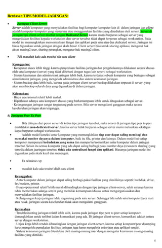 Berdasar TIPE/MODEL JARINGAN:

•           Jaringan Client Server
        Server adalah komputer yang menyediakan fasilitas bagi komputer-komputer lain di dalam jaringan dan client
        adalah komputer-komputer yang menerima atau menggunakan fasilitas yang disediakan oleh server. Server di
        jaringan tipe client-server disebut dengan Dedicated Server karena murni berperan sebagai server yang
        menyediakan fasilitas kepada workstation dan server tersebut tidak dapat berperan sebagai workstation. Pada
        model ini memungkinkan mensentralisasi fungsi dan aplikasi pada satu atau dua dedicated server. Jaringan ini
        biasa digunakan untuk jaringan dengan skala besar. Client server bisa untuk sharing aplikasi, mengatur hak
        akses masing2 user, sharing perangkat, mengatur hak masing2 client.

•          Tdk masalah kalo ada troubel slh satu client

        Keunggulan:
        · Kecepatan akses lebih tinggi karena penyediaan fasilitas jaringan dan pengelolaannya dilakukan secara khusus
        oleh satu komputer (server) yang tidak dibebani dengan tugas lain seperti sebagai workstation.
        · Sistem keamanan dan administrasi jaringan lebih baik, karena terdapat sebuah komputer yang bertugas sebagai
        administrator jaringan, yang mengelola administrasi dan sistem keamanan jaringan.
        · Sistem backup data lebih baik, karena pada jaringan client-server backup dilakukan terpusat di server, yang
        akan membackup seluruh data yang digunakan di dalam jaringan.

        Kelemahan:
        · Biaya operasional relatif lebih mahal.
        · Diperlukan adanya satu komputer khusus yang berkemampuan lebih untuk ditugaskan sebagai server.
        · Kelangsungan jaringan sangat tergantung pada server. Bila server mengalami gangguan maka secara
        keseluruhan jaringan akan terganggu.

b) Jaringan Peer To Peer

    •           Bila ditinjau dari peran server di kedua tipe jaringan tersebut, maka server di jaringan tipe peer to peer
         diistilahkan non-dedicated server, karena server tidak berperan sebagai server murni melainkan sekaligus
         dapat berperan sebagai workstation.
    •           Adalah model koneksi antar komputer yang memungkinkan tiap user dapat saling membagi dan
         memakai sumber dayanya dalam komputer, baik itu file, printer dan lainnya. Dalam model ini setiap
         komputer mempunyai kedudukan yang sama dan mampu berkomunikasi antar komputer dalam jaringan
         tersebut. Selain itu semua komputer yang ada dapat saling berbagi pakai sumber daya (resources sharing) yang
         tersedia dalam jaaringan tersebut, tidak ada sentralisasi fungsi dan aplikasi. Biasanya jaringan model ini
         digunakan pada skala kecil dan menengah.

    •          Ex windows xp

    •          masalah kalo ada troubel dislh satu client

         Keunggulan:
         · Antar komputer dalam jaringan dapat saling berbagi-pakai fasilitas yang dimilikinya seperti: harddisk, drive,
         fax/modem, printer.
         · Biaya operasional relatif lebih murah dibandingkan dengan tipe jaringan client-server, salah satunya karena
         tidak memerlukan adanya server yang memiliki kemampuan khusus untuk mengorganisasikan dan
         menyediakan fasilitas jaringan.
         · Kelangsungan kerja jaringan tidak tergantung pada satu server. Sehingga bila salah satu komputer/peer mati
         atau rusak, jaringan secara keseluruhan tidak akan mengalami gangguan.

         Kelemahan
         · Troubleshooting jaringan relatif lebih sulit, karena pada jaringan tipe peer to peer setiap komputer
         dimungkinkan untuk terlibat dalam komunikasi yang ada. Di jaringan client-server, komunikasi adalah antara
         server dengan workstation.
         · Unjuk kerja lebih rendah dibandingkan dengan jaringan client-server, karena setiap komputer/peer disamping
         harus mengelola pemakaian fasilitas jaringan juga harus mengelola pekerjaan atau aplikasi sendiri.
         · Sistem keamanan jaringan ditentukan oleh masing-masing user dengan mengatur keamanan masing-masing
         fasilitas yang dimiliki.
                                                                                                                        4
 