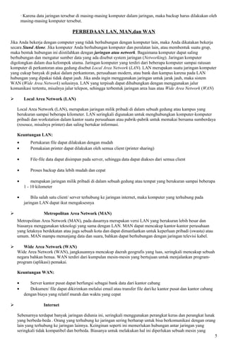 · Karena data jaringan tersebar di masing-masing komputer dalam jaringan, maka backup harus dilakukan oleh
        masing-masing komputer tersebut.

                                    PERBEDAAN LAN, MAN,dan WAN

Jika Anda bekerja dengan computer yang tidak berhubungan dengan komputer lain, maka Anda dikatakan bekerja
secara Stand Alone. Jika komputer Anda berhubungan komputer dan peralatan lain, atau membentuk suatu grup,
maka bentuk hubungan ini diistilahkan dengan jaringan atau network. Bagaimana komputer dapat saling
berhubungan dan mengatur sumber data yang ada disebut system jaringan (Networking). Jaringan komputer
digolongkan dalam dua kelompok utama. Jaringan komputer yang terdiri dari beberapa komputer sampai ratusan
komputer di perkantoran atau gedung disebut Local Area Network (LAN). LAN merupakan suatu jaringan komputer
yang cukup banyak di pakai dalam perkantoran, perusahaan modern, atau bank dan kampus karena pada LAN
hubungan yang dipakai tidak dapat jauh. Jika anda ingin menggunakan jaringan untuk jarak jauh, maka sistem
WAN (Wide Area Network) solusinya. LAN yang terpisah dapat dihubungkan dengan menggunakan jalur
komunikasi tertentu, misalnya jalur telepon, sehingga terbentuk jaringan area luas atau Wide Area Network (WAN)

        Local Area Network (LAN)

    Local Area Network (LAN), merupakan jaringan milik pribadi di dalam sebuah gedung atau kampus yang
    berukuran sampai beberapa kilometer. LAN seringkali digunakan untuk menghubungkan komputer-komputer
    pribadi dan workstation dalam kantor suatu perusahaan atau pabrik-pabrik untuk memakai bersama sumberdaya
    (resouce, misalnya printer) dan saling bertukar informasi.

    Keuntungan LAN:
    •        Pertukaran file dapat dilakukan dengan mudah
    •        Pemakaian printer dapat dilakukan oleh semua client (printer sharing)

    •        File-file data dapat disimpan pada server, sehingga data dapat diakses dari semua client

    •        Proses backup data lebih mudah dan cepat

    •        merupakan jaringan milik pribadi di dalam sebuah gedung atau tempat yang berukuran sampai beberapa
         1 - 10 kilometer

    •        Bila salah satu client/ server terhubung ke jaringan internet, maka komputer yang terhubung pada
         jaringan LAN dapat ikut mengaksesnya

                   Metropolitan Area Network (MAN)
    Metropolitan Area Network (MAN), pada dasarnya merupakan versi LAN yang berukuran lebih besar dan
    biasanya menggunakan teknologi yang sama dengan LAN. MAN dapat mencakup kantor-kantor perusahaan
    yang letaknya berdekatan atau juga sebuah kota dan dapat dimanfaatkan untuk keperluan pribadi (swasta) atau
    umum. MAN mampu menunjang data dan suara, bahkan dapat berhubungan dengan jaringan televisi kabel.

      Wide Area Network (WAN)
    Wide Area Network (WAN), jangkauannya mencakup daerah geografis yang luas, seringkali mencakup sebuah
    negara bahkan benua. WAN terdiri dari kumpulan mesin-mesin yang bertujuan untuk menjalankan program-
    program (aplikasi) pemakai.

    Keuntungan WAN:

    •       Server kantor pusat dapat berfungsi sebagai bank data dari kantor cabang
    •       Dokumen/ file dapat dikirimkan melalui email atau transfer file dari/ke kantor pusat dan kantor cabang
         dengan biaya yang relatif murah dan waktu yang cepat

                   Internet

    Sebenarnya terdapat banyak jaringan didunia ini, seringkali menggunakan perangkat keras dan perangkat lunak
    yang berbeda-beda . Orang yang terhubung ke jaringan sering berharap untuk bisa berkomunikasi dengan orang
    lain yang terhubung ke jaringan lainnya. Keinginan seperti ini memerlukan hubungan antar jaringan yang
    seringkali tidak kompatibel dan berbeda. Biasanya untuk melakukan hal ini diperlukan sebuah mesin yang
                                                                                                                5
 