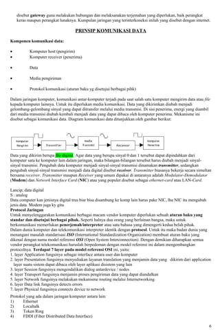 disebut gateway guna melakukan hubungan dan melaksanakan terjemahan yang diperlukan, baik perangkat
    keras maupun perangkat lunaknya. Kumpulan jaringan yang terinterkoneksi inilah yang disebut dengan internet.

                                     PRINSIP KOMUNIKASI DATA

Komponen komunikasi data:

•          Komputer host (pengirim)
•          Komputer receiver (penerima)

•          Data

•          Media pengiriman

•          Protokol komunikasi (aturan baku yg disetujui berbagai pihk)

Dalam jaringan komputer, komunikasi antar-komputer terjadi pada saat salah satu komputer mengirim data atau file
kepada komputer lainnya. Untuk itu diperlukan media komunikasi. Data yang dikirimkan diubah menjadi
gelombang-gelombang sinyal yang dapat ditransfer melalui media transmisi. Di sisi penerima, energi yang diambil
dari media transmisi diubah kembali menjadi data yang dapat dibaca oleh komputer penerima. Mekanisme ini
disebut sebagai komunikasi data. Diagram komunikasi data ditunjukkan oleh gambar berikut:




Data yang dikirim berupa file digital. Agar data yang berupa sinyal 0 dan 1 tersebut dapat dipindahkan dari
komputer satu ke komputer lain dalam jaringan, maka bilangan-bilangan tersebut harus diubah menjadi sinyal-
sinyal transmisi. Pengubah data komputer menjadi sinyal-sinyal transmisi dinamakan transmitter, sedangkan
pengubah sinyal-sinyal transmisi menjadi data digital disebut receiver. Transmitter biasanya bekerja secara simultan
bersama receiver. Transmitter maupun Receiver yang umum dipakai di antaranya adalah Modulator-Demodulator
(Modem) dan Network Interface Card (NIC) atau yang populer disebut sebagai ethernet-card atau LAN-Card.

Lancip; data digital
S : analog
Data computer kan jenisnya digital trus biar bisa disambung ke komp lain harus pake NIC, lha NIC itu mengubah
jenis data. Modem juga ky gitu
Protocol Jaringan
Untuk menyelenggarakan komunikasi berbagai macam vendor komputer diperlukan sebuah aturan baku yang
standar dan disetujui berbagai pihak. Seperti halnya dua orang yang berlainan bangsa, maka untuk
berkomunikasi memerlukan penerjemah/interpreter atau satu bahasa yang dimengerti kedua belah pihak.
Dalam dunia komputer dan telekomunikasi interpreter identik dengan protocol. Untuk itu maka badan dunia yang
menangani masalah standarisasi ISO (International Standardization Organization) membuat aturan baku yang
dikenal dengan nama model referensi OSI (Open System Interconnection). Dengan demikian diharapkan semua
vendor perangkat telekomunikasi haruslah berpedoman dengan model referensi ini dalam mengembangkan
protocolnya. Terdapat 7 layer pada model referensi OSI ini, yaitu:
1. layer Application fungsinya sebagai interface antara user dan komputer
2. layer Presentation fungsinya menyediakan layanan translation yang menjamin data yang dikirim dari application
  layer suatu sistem dapat dibaca oleh layer aplikasi disistem yang lain
3. layer Session fungsinya mengendalikan dialog antardevice / nodes
4. layer Transport fungsinya menjamin proses pengiriman data yang dapat diandalkan
5. layer Network fungsinya melakukan mekanisme routing melalui Internetworking
6. layer Data link fungsinya detects errors
7. layer Physical fungsinya connects device to network
Protokol yang ada dalam jaringan komputer antara lain:
1)     Ethernet
2)     Localtalk
3)     Token Ring
4)     FDDI (Fiber Distributed Data Interface)

                                                                                                                  6
 
