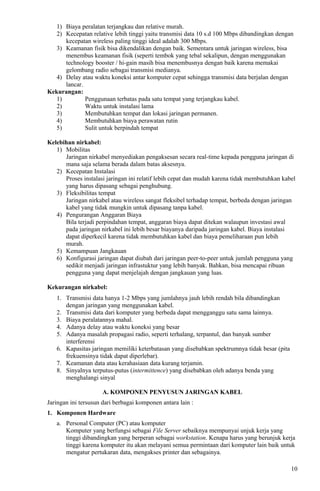 1) Biaya peralatan terjangkau dan relative murah.
2) Kecepatan relative lebih tinggi yaitu transmisi data 10 s.d 100 Mbps dibandingkan dengan
kecepatan wireless paling tinggi ideal adalah 300 Mbps.
3) Keamanan fisik bisa dikendalikan dengan baik. Sementara untuk jaringan wireless, bisa
menembus keamanan fisik (seperti tembok yang tebal sekalipun, dengan menggunakan
technology booster / hi-gain masih bisa menembusnya dengan baik karena memakai
gelombang radio sebagai transmisi medianya.
4) Delay atau waktu koneksi antar komputer cepat sehingga transmisi data berjalan dengan
lancar.
Kekurangan:
1) Penggunaan terbatas pada satu tempat yang terjangkau kabel.
2) Waktu untuk instalasi lama
3) Membutuhkan tempat dan lokasi jaringan permanen.
4) Membutuhkan biaya perawatan rutin
5) Sulit untuk berpindah tempat
Kelebihan nirkabel:
1) Mobilitas
Jaringan nirkabel menyediakan pengaksesan secara real-time kepada pengguna jaringan di
mana saja selama berada dalam batas aksesnya.
2) Kecepatan Instalasi
Proses instalasi jaringan ini relatif lebih cepat dan mudah karena tidak membutuhkan kabel
yang harus dipasang sebagai penghubung.
3) Fleksibilitas tempat
Jaringan nirkabel atau wireless sangat fleksibel terhadap tempat, berbeda dengan jaringan
kabel yang tidak mungkin untuk dipasang tanpa kabel.
4) Pengurangan Anggaran Biaya
Bila terjadi perpindahan tempat, anggaran biaya dapat ditekan walaupun investasi awal
pada jaringan nirkabel ini lebih besar biayanya daripada jaringan kabel. Biaya instalasi
dapat diperkecil karena tidak membutuhkan kabel dan biaya pemeliharaan pun lebih
murah.
5) Kemampuan Jangkauan
6) Konfigurasi jaringan dapat diubah dari jaringan peer-to-peer untuk jumlah pengguna yang
sedikit menjadi jaringan infrastuktur yang lebih banyak. Bahkan, bisa mencapai ribuan
pengguna yang dapat menjelajah dengan jangkauan yang luas.
Kekurangan nirkabel:
1. Transmisi data hanya 1-2 Mbps yang jumlahnya jauh lebih rendah bila dibandingkan
dengan jaringan yang menggunakan kabel.
2. Transmisi data dari komputer yang berbeda dapat mengganggu satu sama lainnya.
3. Biaya peralatannya mahal.
4. Adanya delay atau waktu koneksi yang besar
5. Adanya masalah propagasi radio, seperti terhalang, terpantul, dan banyak sumber
interferensi
6. Kapasitas jaringan memiliki keterbatasan yang disebabkan spektrumnya tidak besar (pita
frekuensinya tidak dapat diperlebar).
7. Keamanan data atau kerahasiaan data kurang terjamin.
8. Sinyalnya terputus-putus (intermittence) yang disebabkan oleh adanya benda yang
menghalangi sinyal
A. KOMPONEN PENYUSUN JARINGAN KABEL
Jaringan ini tersusun dari berbagai komponen antara lain :
1. Komponen Hardware
a. Personal Computer (PC) atau komputer
Komputer yang berfungsi sebagai File Server sebaiknya mempunyai unjuk kerja yang
tinggi dibandingkan yang berperan sebagai workstation. Kenapa harus yang berunjuk kerja
tinggi karena komputer itu akan melayani semua permintaan dari komputer lain baik untuk
mengatur pertukaran data, mengakses printer dan sebagainya.
10
 
