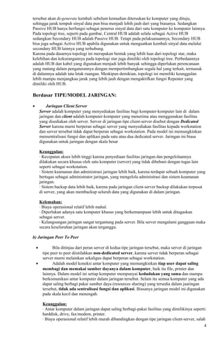 tersebut akan di-generate kembali sebelum kemudian diteruskan ke komputer yang dituju,
sehingga jarak tempuh sinyal data pun bisa menjadi lebih jauh dari yang biasanya. Sedangkan
Passive HUB hanya berfungsi sebagai penerus sinyal data dari satu komputer ke komputer lainnya.
Pada topologi tree, seperti pada gambar, Central HUB adalah selalu sebagai Active HUB
sedangkan Secondary HUB adalah Passive HUB. Tetapi pada pelaksanaannya, Secondary HUB
bisa juga sebagai Active HUB apabila digunakan untuk menguatkan kembali sinyal data melalui
secondary HUB lainnya yang terhubung.
Karena pada dasarnya topologi ini merupakan bentuk yang lebih luas dari topologi star, maka
kelebihan dan kekurangannya pada topologi star juga dimiliki oleh topologi tree. Perbedaannya
adalah HUB dan kabel yang digunakan menjadi lebih banyak sehingga diperlukan perencanaan
yang matang dalam pengaturannya dengan mempertimbangkan segala hal yang terkait, termasuk
di dalamnya adalah tata letak ruangan. Meskipun demikian, topologi ini memiliki keunggulan
lebih mampu menjangkau jarak yang lebih jauh dengan mengaktifkan fungsi Repeater yang
dimiliki oleh HUB.
Berdasar TIPE/MODEL JARINGAN:
• Jaringan Client Server
Server adalah komputer yang menyediakan fasilitas bagi komputer-komputer lain di dalam
jaringan dan client adalah komputer-komputer yang menerima atau menggunakan fasilitas
yang disediakan oleh server. Server di jaringan tipe client-server disebut dengan Dedicated
Server karena murni berperan sebagai server yang menyediakan fasilitas kepada workstation
dan server tersebut tidak dapat berperan sebagai workstation. Pada model ini memungkinkan
mensentralisasi fungsi dan aplikasi pada satu atau dua dedicated server. Jaringan ini biasa
digunakan untuk jaringan dengan skala besar
Keunggulan:
· Kecepatan akses lebih tinggi karena penyediaan fasilitas jaringan dan pengelolaannya
dilakukan secara khusus oleh satu komputer (server) yang tidak dibebani dengan tugas lain
seperti sebagai workstation.
· Sistem keamanan dan administrasi jaringan lebih baik, karena terdapat sebuah komputer yang
bertugas sebagai administrator jaringan, yang mengelola administrasi dan sistem keamanan
jaringan.
· Sistem backup data lebih baik, karena pada jaringan client-server backup dilakukan terpusat
di server, yang akan membackup seluruh data yang digunakan di dalam jaringan.
Kelemahan:
· Biaya operasional relatif lebih mahal.
· Diperlukan adanya satu komputer khusus yang berkemampuan lebih untuk ditugaskan
sebagai server.
· Kelangsungan jaringan sangat tergantung pada server. Bila server mengalami gangguan maka
secara keseluruhan jaringan akan terganggu.
b) Jaringan Peer To Peer
• Bila ditinjau dari peran server di kedua tipe jaringan tersebut, maka server di jaringan
tipe peer to peer diistilahkan non-dedicated server, karena server tidak berperan sebagai
server murni melainkan sekaligus dapat berperan sebagai workstation.
• Adalah model koneksi antar komputer yang memungkinkan tiap user dapat saling
membagi dan memakai sumber dayanya dalam komputer, baik itu file, printer dan
lainnya. Dalam model ini setiap komputer mempunyai kedudukan yang sama dan mampu
berkomunikasi antar komputer dalam jaringan tersebut. Selain itu semua komputer yang ada
dapat saling berbagi pakai sumber daya (resources sharing) yang tersedia dalam jaaringan
tersebut, tidak ada sentralisasi fungsi dan aplikasi. Biasanya jaringan model ini digunakan
pada skala kecil dan menengah.
Keunggulan:
· Antar komputer dalam jaringan dapat saling berbagi-pakai fasilitas yang dimilikinya seperti:
harddisk, drive, fax/modem, printer.
· Biaya operasional relatif lebih murah dibandingkan dengan tipe jaringan client-server, salah
4
 