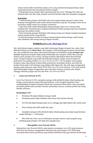 satunya karena tidak memerlukan adanya server yang memiliki kemampuan khusus untuk
mengorganisasikan dan menyediakan fasilitas jaringan.
· Kelangsungan kerja jaringan tidak tergantung pada satu server. Sehingga bila salah satu
komputer/peer mati atau rusak, jaringan secara keseluruhan tidak akan mengalami gangguan.
Kelemahan
· Troubleshooting jaringan relatif lebih sulit, karena pada jaringan tipe peer to peer setiap
komputer dimungkinkan untuk terlibat dalam komunikasi yang ada. Di jaringan client-server,
komunikasi adalah antara server dengan workstation.
· Unjuk kerja lebih rendah dibandingkan dengan jaringan client-server, karena setiap
komputer/peer disamping harus mengelola pemakaian fasilitas jaringan juga harus mengelola
pekerjaan atau aplikasi sendiri.
· Sistem keamanan jaringan ditentukan oleh masing-masing user dengan mengatur keamanan
masing-masing fasilitas yang dimiliki.
· Karena data jaringan tersebar di masing-masing komputer dalam jaringan, maka backup
harus dilakukan oleh masing-masing komputer tersebut.
PERBEDAAN LAN, MAN,dan WAN
Jika Anda bekerja dengan computer yang tidak berhubungan dengan komputer lain, maka Anda
dikatakan bekerja secara Stand Alone. Jika komputer Anda berhubungan komputer dan peralatan
lain, atau membentuk suatu grup, maka bentuk hubungan ini diistilahkan dengan jaringan atau
network. Bagaimana komputer dapat saling berhubungan dan mengatur sumber data yang ada
disebut system jaringan (Networking). Jaringan komputer digolongkan dalam dua kelompok
utama. Jaringan komputer yang terdiri dari beberapa komputer sampai ratusan komputer di
perkantoran atau gedung disebut Local Area Network (LAN). LAN merupakan suatu jaringan
komputer yang cukup banyak di pakai dalam perkantoran, perusahaan modern, atau bank dan
kampus karena pada LAN hubungan yang dipakai tidak dapat jauh. Jika anda ingin menggunakan
jaringan untuk jarak jauh, maka sistem WAN (Wide Area Network) solusinya. LAN yang terpisah
dapat dihubungkan dengan menggunakan jalur komunikasi tertentu, misalnya jalur telepon,
sehingga terbentuk jaringan area luas atau Wide Area Network (WAN)
 Local Area Network (LAN)
Local Area Network (LAN), merupakan jaringan milik pribadi di dalam sebuah gedung atau
kampus yang berukuran sampai beberapa kilometer. LAN seringkali digunakan untuk
menghubungkan komputer-komputer pribadi dan workstation dalam kantor suatu perusahaan
atau pabrik-pabrik untuk memakai bersama sumberdaya (resouce, misalnya printer) dan saling
bertukar informasi.
Keuntungan LAN:
• Pertukaran file dapat dilakukan dengan mudah
• Pemakaian printer dapat dilakukan oleh semua client (printer sharing)
• File-file data dapat disimpan pada server, sehingga data dapat diakses dari semua client
• Proses backup data lebih mudah dan cepat
• merupakan jaringan milik pribadi di dalam sebuah gedung atau tempat yang berukuran
sampai beberapa 1 - 10 kilometer
• Bila salah satu client/ server terhubung ke jaringan internet, maka komputer yang
terhubung pada jaringan LAN dapat ikut mengaksesnya
 Metropolitan Area Network (MAN)
Metropolitan Area Network (MAN), pada dasarnya merupakan versi LAN yang berukuran
lebih besar dan biasanya menggunakan teknologi yang sama dengan LAN. MAN dapat
mencakup kantor-kantor perusahaan yang letaknya berdekatan atau juga sebuah kota dan dapat
5
 