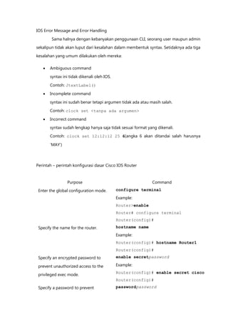 IOS Error Message and Error Handling

        Sama halnya dengan kebanyakan penggunaan CLI, seorang user maupun admin
sekalipun tidak akan luput dari kesalahan dalam membentuk syntax. Setidaknya ada tiga

kesalahan yang umum dilakukan oleh mereka:

      Ambiguous command

       syntax ini tidak dikenali oleh IOS.

       Contoh: JtextLabel()

      Incomplete command

       syntax ini sudah benar tetapi argumen tidak ada atau masih salah.

       Contoh: clock set <tanpa ada argumen>

      Incorrect command
       syntax sudah lengkap hanya saja tidak sesuai format yang dikenali.

       Contoh: clock set 12:12:12 25 6(angka 6 akan ditandai salah harusnya

       „MAY‟)



Perintah – perintah konfigurasi dasar Cisco IOS Router



                Purpose                                      Command
 Enter the global configuration mode.        configure terminal
                                             Example:
                                             Router>enable
                                             Router# configure terminal
                                             Router(config)#
 Specify the name for the router.            hostname name
                                             Example:
                                             Router(config)# hostname Router1
                                             Router(config)#
 Specify an encrypted password to            enable secretpassword

 prevent unauthorized access to the          Example:
                                             Router(config)# enable secret cisco
 privileged exec mode.
                                             Router(config)#
 Specify a password to prevent               passwordpassword
 